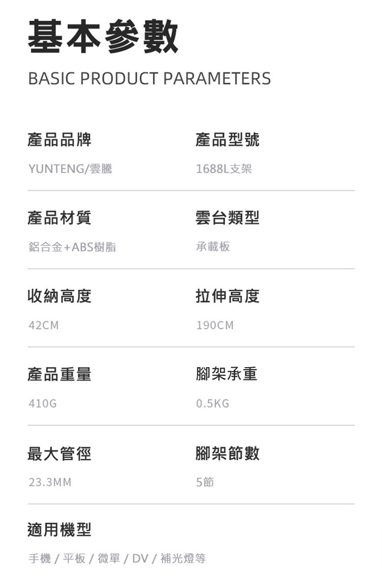 基本參數BASIC PRODUCT PARAMETERS產品品牌產品型號YUNTENG1688L支架產品材質雲台類型鋁合金+ABS樹脂承載板收納高度42CM拉伸高度190CM產品重量腳架承重410G0.5KG最大管徑腳架節數23.3MM5節適用機型手機/平板/微單/DV/補光燈等