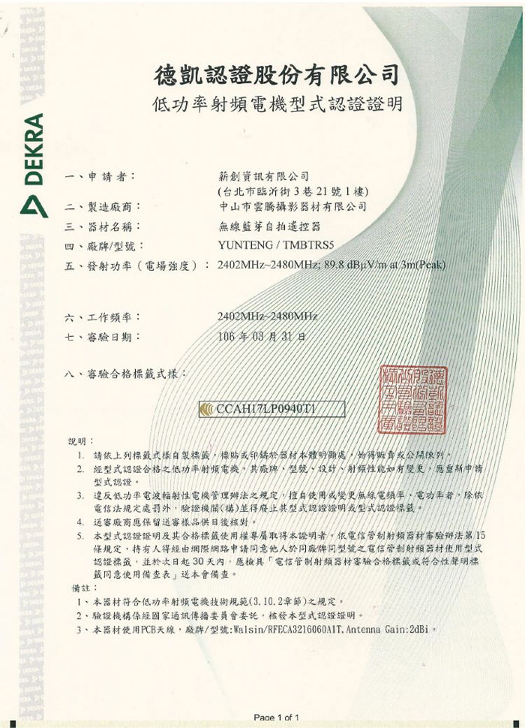 DEKRA一申請者:二製造廠商:三、器材名稱:四、廠牌/型號:德凱認證股份有限公司低功率射頻電機型式認證證明薪創資訊有限公司(台北市臨沂街3巷2號樓中山市雲騰攝影器材有限公司無線藍芽自拍遙控器YUNTENG / 五、發射功率(電場強度):2402MHz-2480MHz 89.8 dBuV/mat (Peak)六、工作頻率:2402MHz~2480MHz七、審驗日期:106年03月31日八、審驗合格標式樣:CCAHI7LP0940T說明: 請依上列標籤式樣自製標籤標貼或印於器材本體明顯處,始得或公開陳列2. 經型式認證合格之低功率射頻電機,其廠牌、型號、設計、射頻性能如有變更,申請型式認證3. 違反低功率電波輻射性電機管理辦法之規定,擅自使用或變更無線電頻率,電功率者,除依電信法規定處罰外,驗證機關(構)並得廢止其型式認證證明或型式認證標籤4. 送審廠商應保留送審樣品供日後核對。5. 本型式認證證明及其合格標籤使用權取得本證明者。依電信管制射頻器材審驗辦法第15條規定,持有人得經由網際網路申請同意他人於同廠牌同型號之電信管制射頻器材使用型式認證標籤,並於次日起30天內,應檢具電信管制射頻器材審驗合格標籤或符合性聲明標籤同意使用備查表送本會備查。備註:1、本器材符合低功率射頻電機技術規範(3.10.2章節)之規定。2、驗證機構係經通訊傳播委員會委託,核發本型式認證證明。3、本器材使用PCB天線,廠牌/型號:Walsin/RFECA3216060A1T. Antenna Gain:2dBi。Page 1 of 1