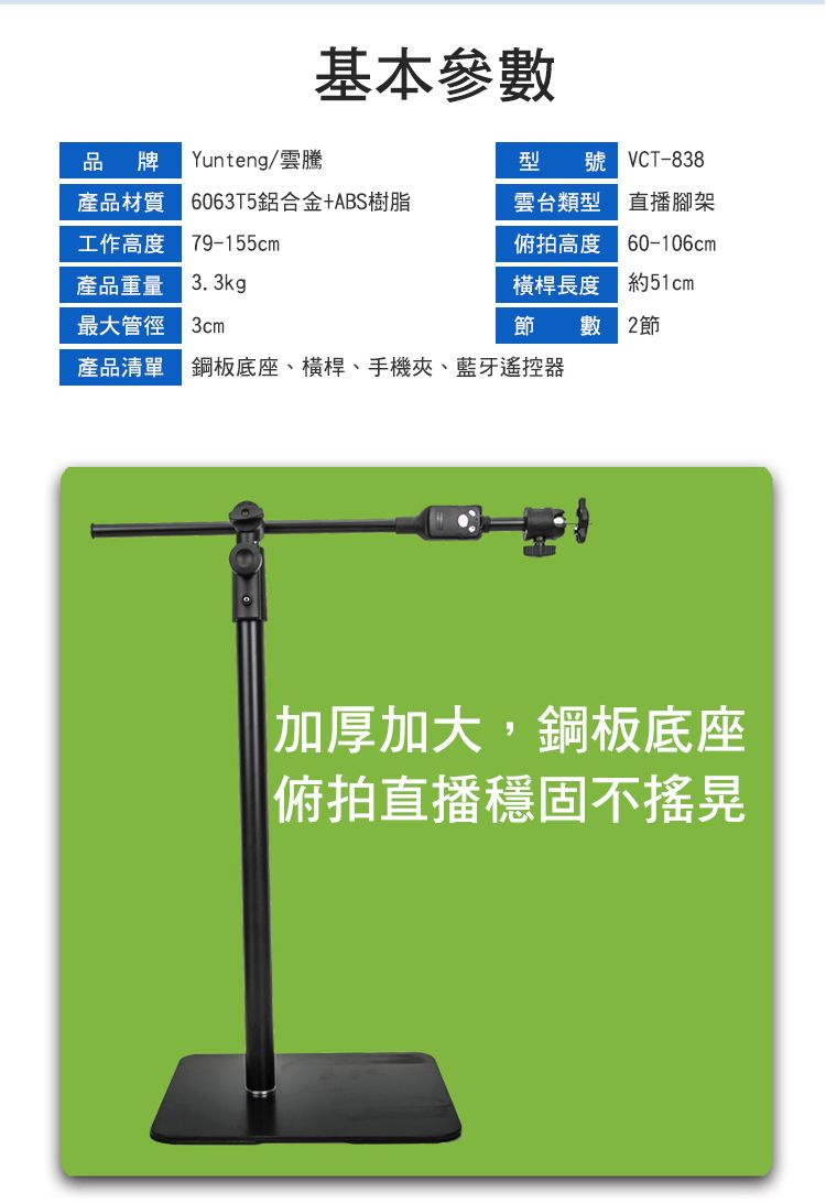 基本參數品牌Yunteng型 號 VCT-838產品材質 6063T5鋁合金+ABS樹脂工作高度 79-155cm雲台類型 直播腳架俯拍高度 60-106cm產品重量 3.3kg橫桿長度約51cm最大管徑節 數 2節產品清單 鋼板底座、橫桿、手機夾、藍牙遙控器加厚加大,鋼板底座俯拍直播穩固不搖晃