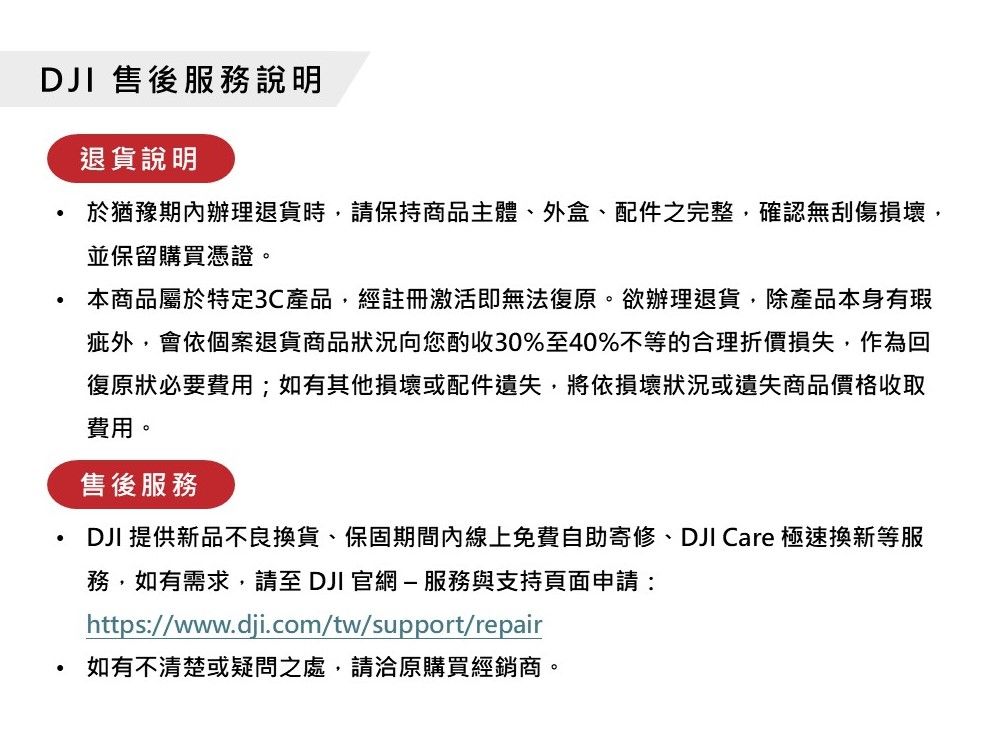 DJI 售後服務說明退貨說明於猶豫期內辦理退貨時,請保持商品主體、外盒、配件之完整,確認無刮傷損壞,並保留購買憑證。本商品屬於特定3C產品,經註冊激活即無法復原。欲辦理退貨,除產品本身有瑕疵外,會依個案退貨商品狀況向您酌收30%至40%不等的合理折價損失,作為回復原狀必要費用;如有其他損壞或配件遺失,將依損壞狀況或遺失商品價格收取費用。售後服務DJI 提供新品不良換貨、保固期間內線上免費自助寄修、DJI Care 極速換新等服務,如有需求,請至DJI 官網-服務與支持頁面申請:https://www.dji.com/tw/support/repair如有不清楚或疑問之處,請洽原購買經銷商。