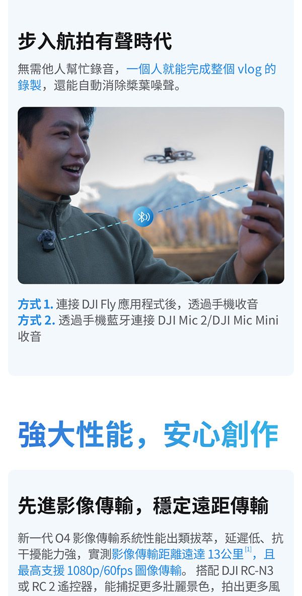 步入航拍有聲時代無需他人幫忙錄音,一個人就能完成整個 vlog 的錄製,還能自動消除槳葉噪聲。方式 1. 連接 DJI Fly 應用程式後,透過手機收音方式2. 透過手機藍牙連接 DJI Mic 2/DJI Mic Mini收音性能,安心創作先進影像傳輸,穩定遠距傳輸新一代 O4 影像傳輸系統性能出類拔萃,延遲低、抗干擾能力強,實測影像傳輸距離遠達13公里,且最高支援1080p/60fps 圖像傳輸。 搭配 DJI RC-N3或RC2 遙控器,能捕捉更多壯麗景色,拍出更多風