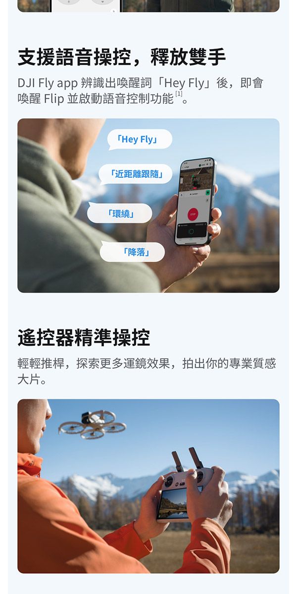 支援語音操控,釋放雙手DJI Fly app 辨識出喚醒詞 Hey Fly後,即會喚醒 Flip 並啟動語音控制功能。Hey Fly「近距離跟隨「環繞「降落」遙控器精準操控輕輕推桿,探索更多運鏡效果,拍出你的專業質感大片。