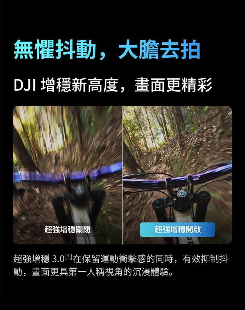 無懼抖動,大膽去拍DJI 增新高度,畫面更精彩超強增穩關閉超強增穩開啟超強增穩 3.0在保留運動衝擊感的同時,有效抑制抖動,畫面更具第一人稱視角的沉浸體驗。