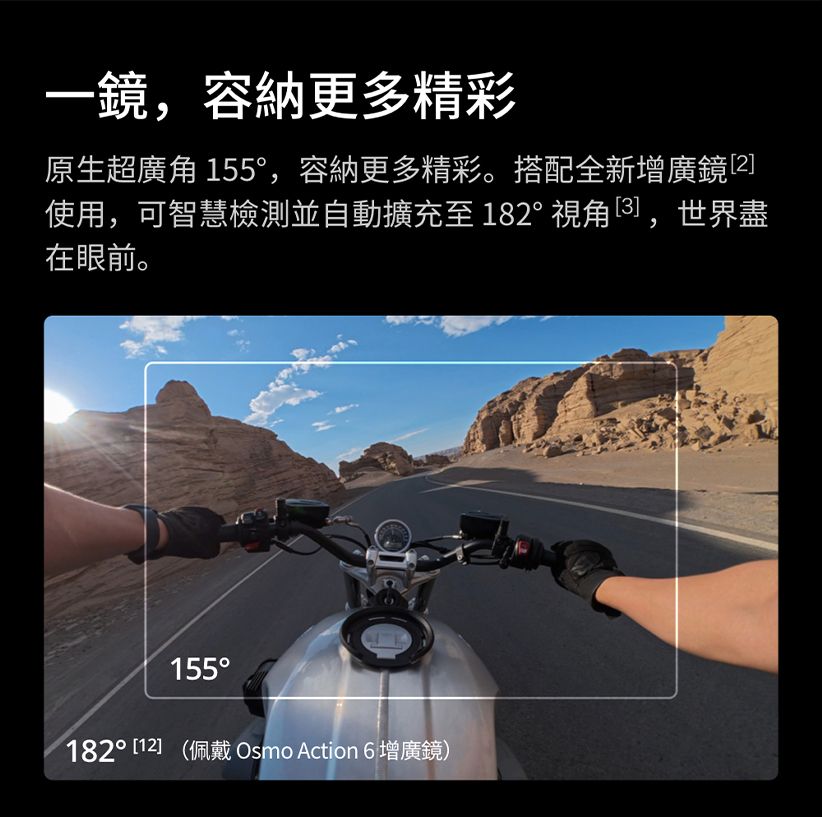 一鏡容納更多精彩原生超廣角 155,容納更多精彩。搭配全新增廣鏡2]使用,可智慧檢測並自動擴充至182°,世界盡在眼前。155° [12] (佩戴 Osmo Action 6 增廣鏡)