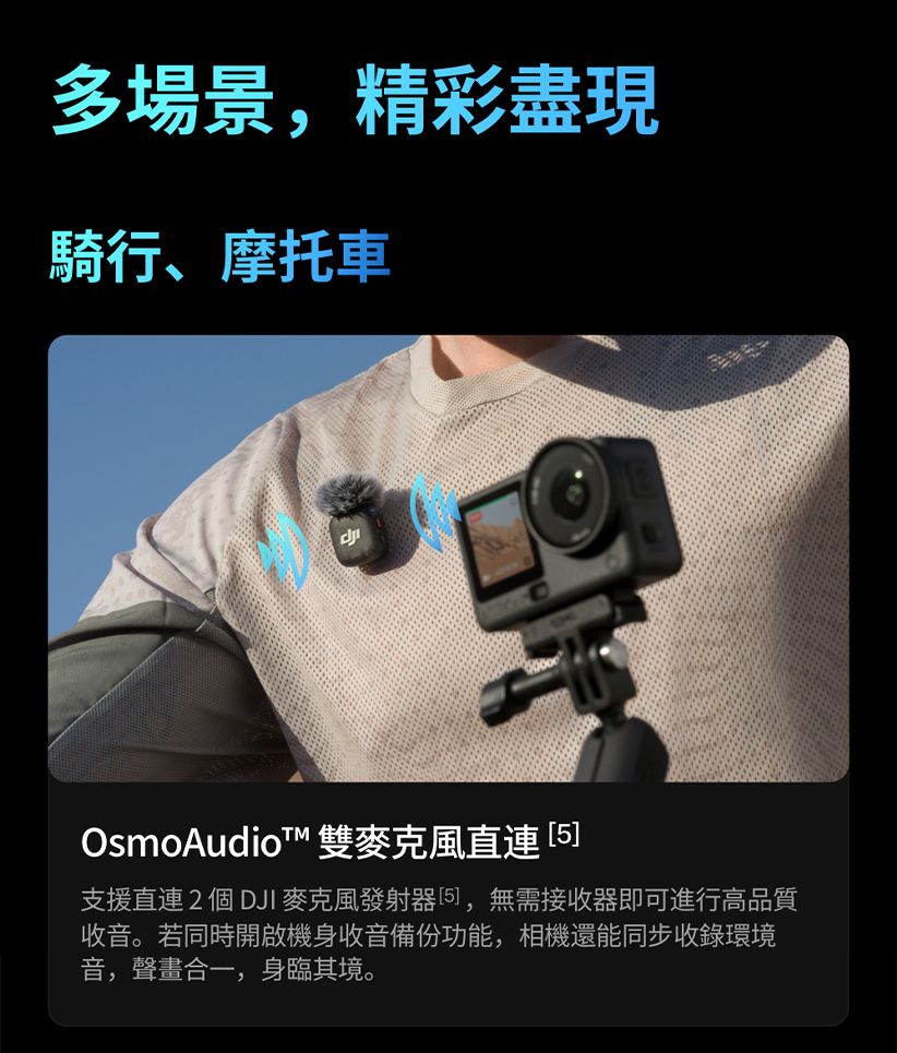 多場景,精彩盡現騎行、摩托車OsmoAudiot™ 雙麥克風 支援直連2個DJI 麥克風發射器5],無需接收器即可進行高品質收音。若同時開啟機身收音備份功能,相機還能同步收錄環境音,聲畫合一,身臨其境。