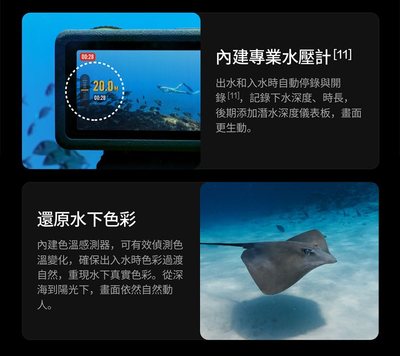 00:28專業水壓計[11]20.0M出水和入水時自動停錄與開00:28錄[11],記錄下水深度、時長,後期添加潛水深度儀表板,畫面更生動。還原水下彩內建感測器,可有效色溫變化,確保出入水時色彩過渡自然,重現水下真實色彩。從深海到陽光下,畫面依然自然動人。
