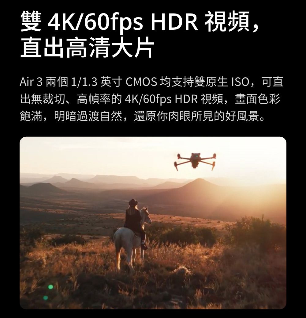 雙 4K/60fps HDR 視頻,直出高清大片Air 3 兩個 1/1.3 英寸CMOS 均支持雙原生ISO,可直出無裁切、高幀率的 4K/60fps HDR 視頻,畫面色彩飽滿,明暗過渡自然,還原你肉眼所見的好風景。