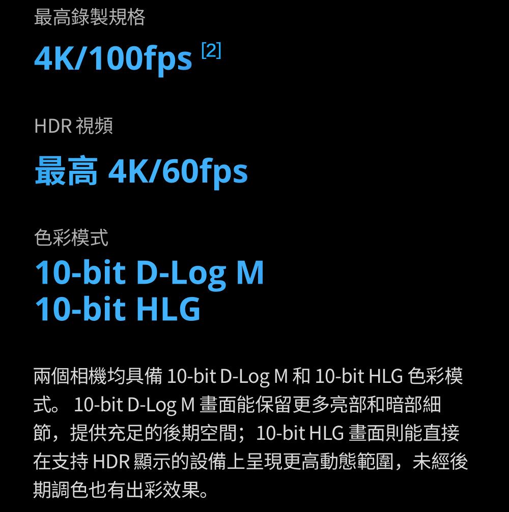 最高錄製規格4K/100fps HDR 視頻最高 4K/60fps色彩模式10-bit D-Log M10-bit HLG兩個相機均具備 10-bit D-Log M 和 10-bit HLG 色彩模式。 10-bit D-Log M 畫面能保留更多亮部和暗部細節,提供充足的後期空間;10-bit HLG 畫面則能直接在支持 HDR 顯示的設備上呈現更高動態範圍,未經後期調色也有出彩效果。