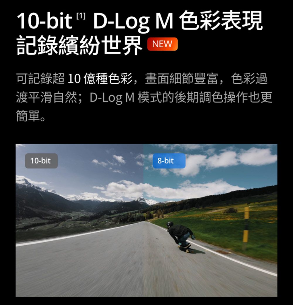 10-bit  D-Log M 色彩表現記錄繽紛世界 NEW可記錄超 10 億種色彩,畫面細節豐富,色彩過渡平滑自然;D-Log M 模式的後期調色操作也更簡單。10-bit8-bit