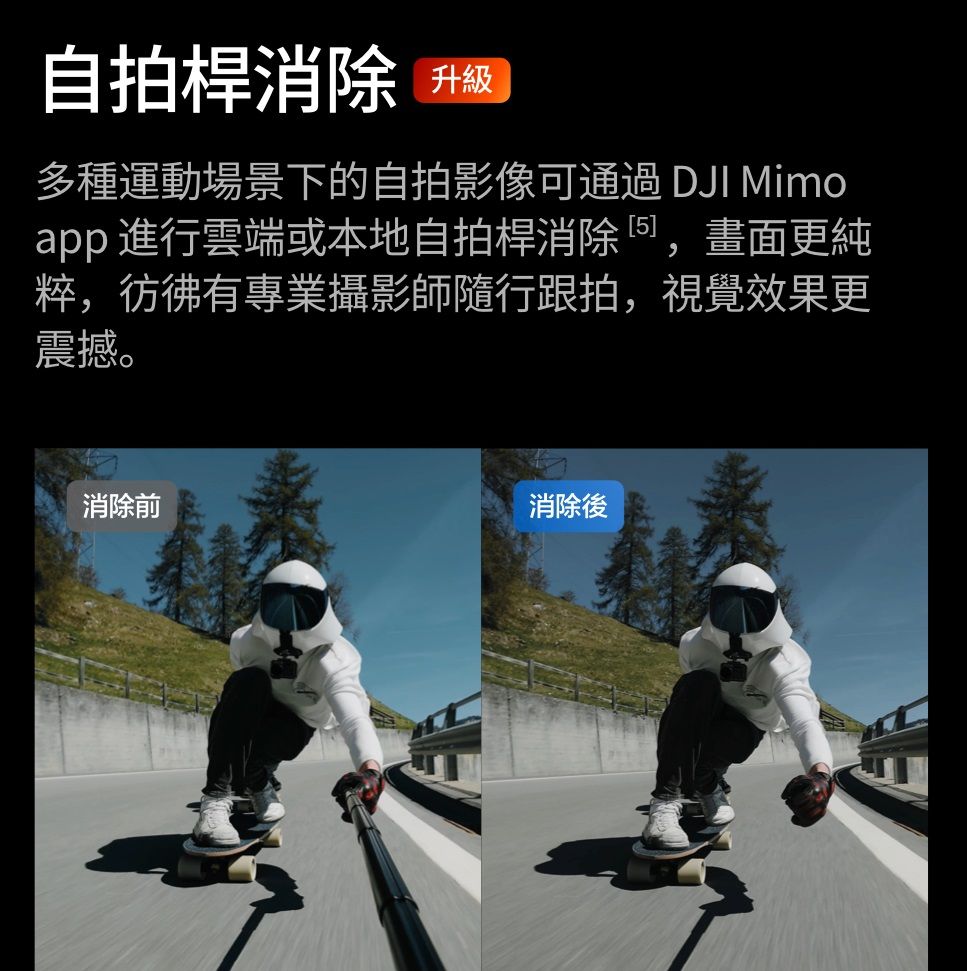 自拍桿消除 升级多種運動場景下的自拍影像可通過 DJI Mimoapp 進行雲端或本地自拍桿消除,畫面更純粹,彷彿有專業攝影師隨行跟拍,視覺效果更震撼。消除前消除後