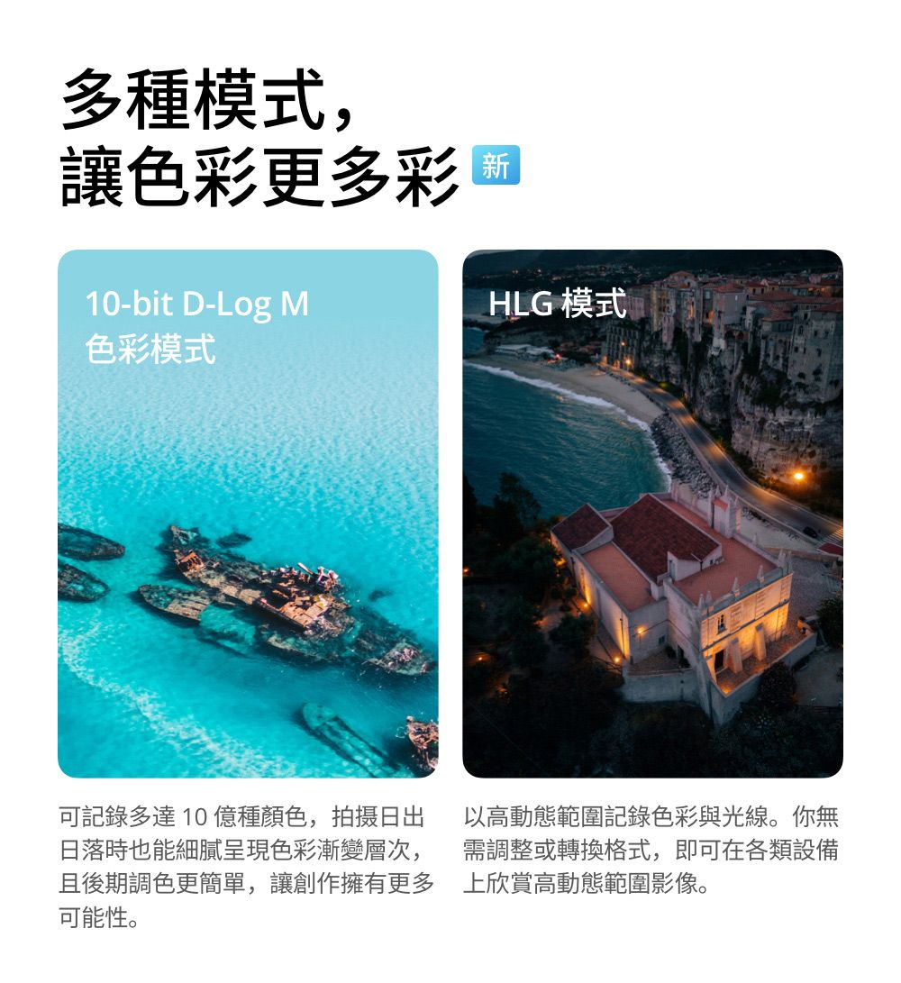 多種模式,讓色彩更多彩 麵10-bit D-Log MHLG 模式色彩模式可記錄多達10億種顏色,拍摄日出日落時也能細膩呈現色彩漸變層次,且後期調色更簡單,讓創作擁有更多可能性。以高動態範圍記錄色彩與光線。你無需調整或轉換格式,即可在各類設備上欣賞高動態範圍影像。