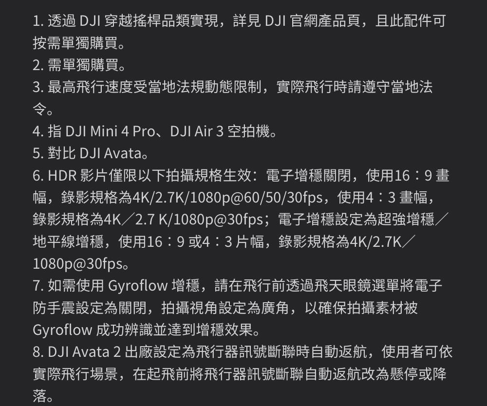 1.  DJI 穿越搖桿品類實現, DJI 官網產品頁,且此配件可按需單獨購買2. 需單獨購買3. 最高飛行速度受當地法規動態限制,實際飛行時請遵守當地法4. 指 DJI Mini 4 Pro、DJI Air 3 空拍機。5. 對比 DJI Avata。6. HDR 影片僅限以下拍攝規格生效:電子增穩關閉,使用16:9 畫幅,錄影規格為4K/2.7K/1080p@60/50/30fps,使用4:3畫幅,錄影規格為4K/2.7 K/1080p@30fps;電子增穩設定為超強增穩/地平線增穩,使用16:9或4:3片幅,錄影規格為4K/2.7K/1080p@30fps。7. 如需使用 Gyroflow 增穩,請在飛行前透過飛天眼鏡選單將電子防手震設定為關閉,拍攝視角設定為廣角,以確保拍攝素材被Gyroflow 成功辨識並達到增穩效果。8. DJI Avata 2 出廠設定為飛行器訊號斷聯時自動返航,使用者可依實際飛行場景,在起飛前將飛行器訊號斷聯自動返航改為懸停或降落。