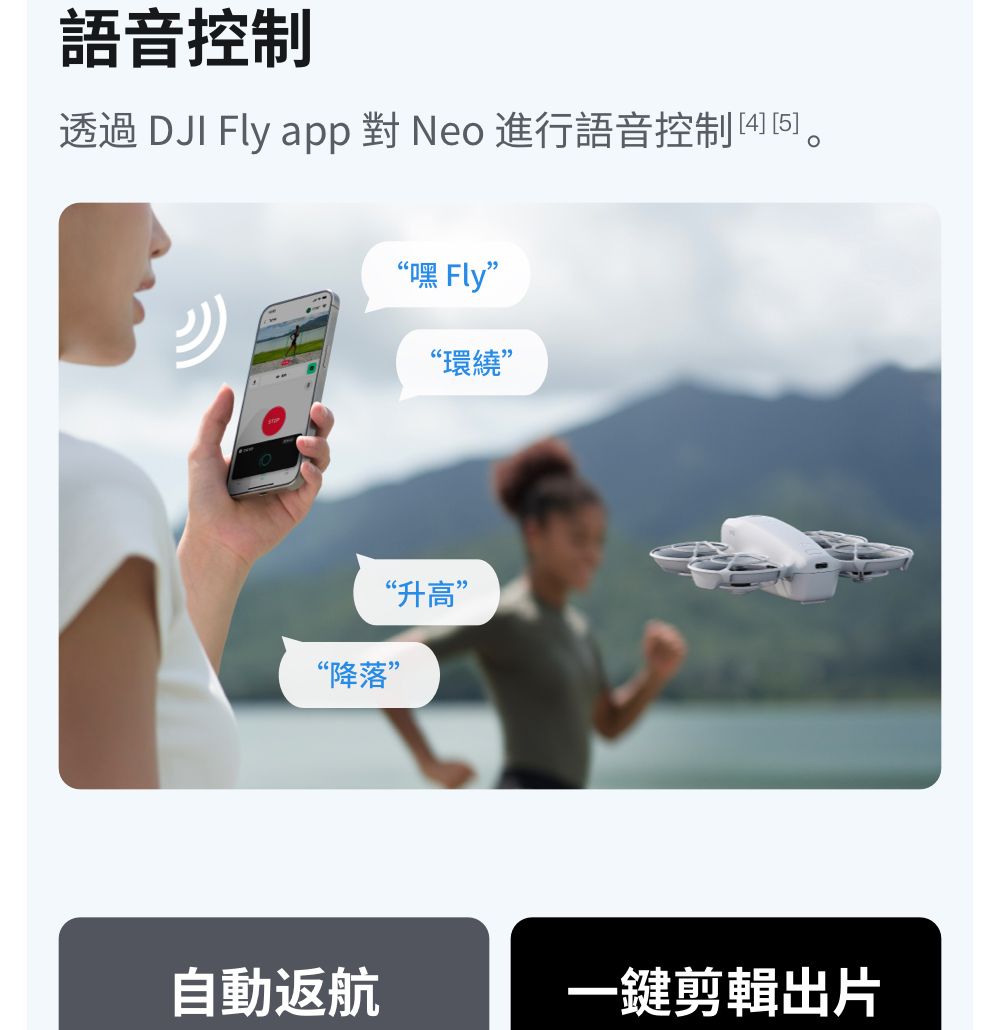 語音控制透過 DJI Fly app 對 Neo 進行語音控制 “嘿 Fly”“環繞”“降落”“升高”自動返航一鍵剪輯出片