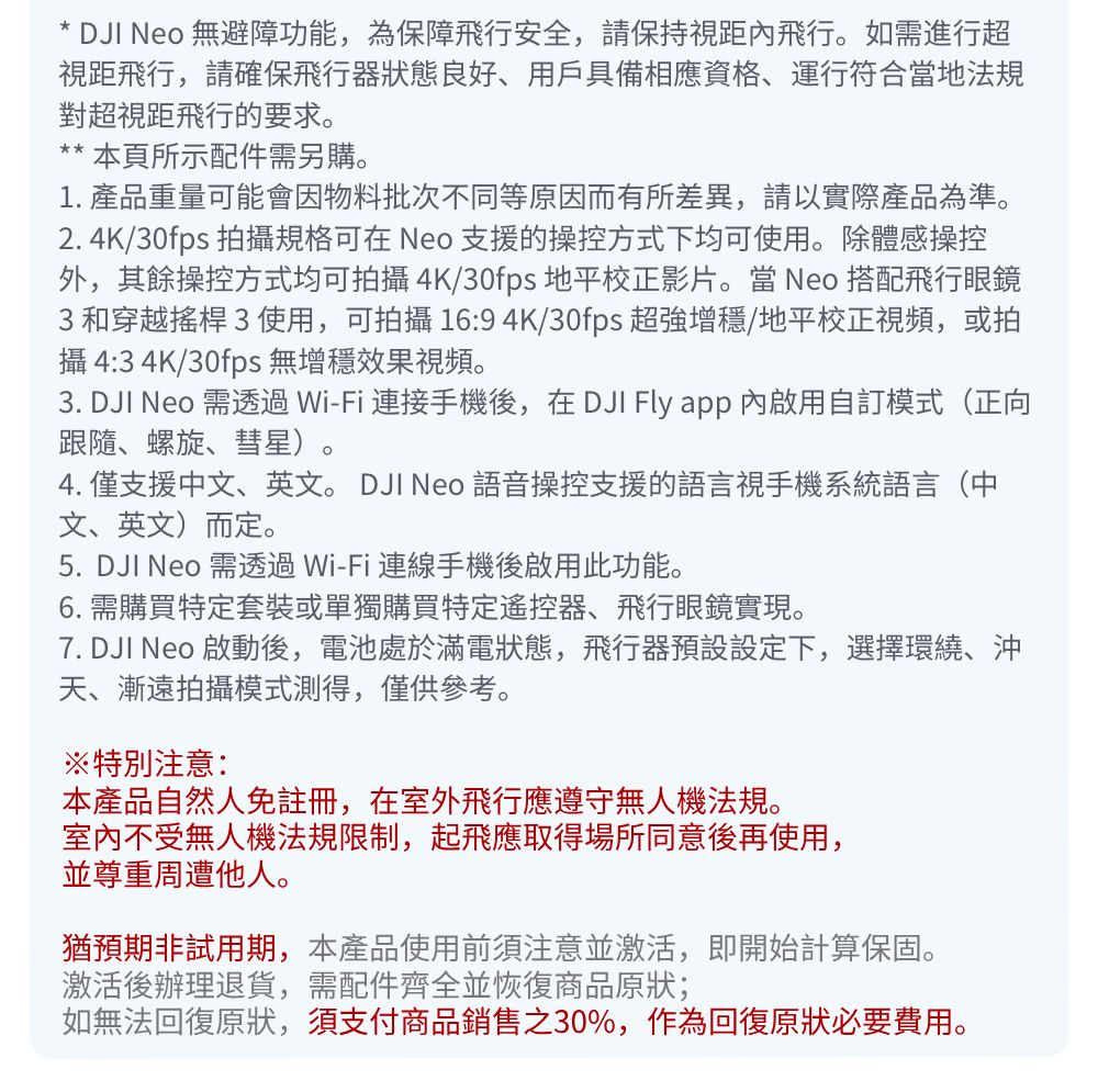 * DJI  無避障功能,為保障飛行安全,請保持視距內飛行。如需進行超視距飛行,請確保飛行器狀態良好、用戶具備相應資格、運行符合當地法規對超視距飛行的要求。** 本頁所示配件需另購。1. 產品重量可能會因物料批次不同等原因而有所差異,請以實際產品為準。2. 4K/30fps 拍攝規格可在 Neo 支援的操控方式下均可使用。除體感操控外,其餘操控方式均可拍攝4K/30fps 地平校正影片。當 Neo 搭配飛行眼鏡3和穿越搖桿3使用,可拍攝 16:9 4K/30fps 超強增穩/地平校正視頻,或拍攝 4:3 4K/30fps 無增穩效果視頻。3. DJI Neo 需透過Wi-Fi 連接手機後,在 DJI Fly app 內啟用自訂模式(正向跟隨、螺旋、彗星)。4. 僅支援中文、英文。 DJI Neo 語音操控支援的語言視手機系統語言(中文、英文)而定。5. DJI Neo 需透過Wi-Fi連線手機後啟用此功能。6. 需購買特定套裝或單獨購買特定遙控器、飛行眼鏡實現。7. DJI Neo 啟動後,電池處於滿電狀態,飛行器預設設定下,選擇環繞、沖天、漸遠拍攝模式測得,僅供參考。※特別注意:本產品自然人免註冊,在室外飛行應遵守無人機法規。室內不受無人機法規限制,起飛應取得場所同意後再使用,並尊重周遭他人。猶預期非試用期,本產品使用前須注意並激活,即開始計算保固。激活後辦理退貨,需配件齊全並恢復商品原狀;如無法回復原狀,須支付商品銷售之30%,作為回復原狀必要費用。