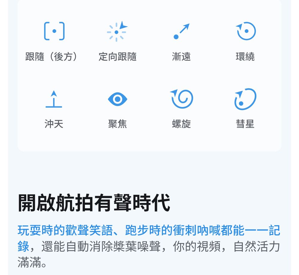 跟隨(後方)定向跟隨漸遠環繞소沖天聚焦螺旋彗星開啟航拍有聲時代玩耍時的歡聲笑語、跑步時的衝刺吶喊都能一一記錄,還能自動消除槳葉噪聲,你的視頻,自然活力滿滿。