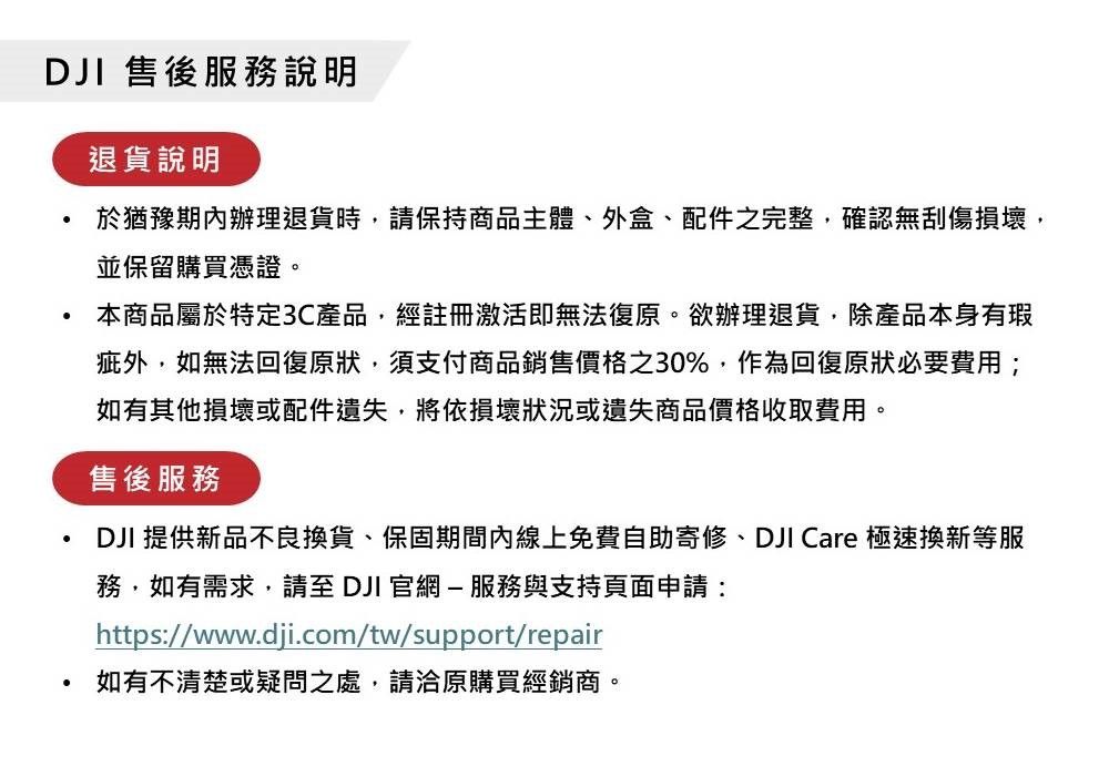 DJI 售後服務說明退貨說明於猶豫期內辦理退貨時,請保持商品主體、外盒、配件之完整,確認無刮傷損壞,並保留購買憑證。本商品屬於特定3C產品,經註冊激活即無法復原。欲辦理退貨,除產品本身有瑕疵外,如無法回復原狀,須支付商品銷售價格之30%,作為回復原狀必要費用;如有其他損壞或配件遺失,將依損壞狀況或遺失商品價格收取費用。售後服務DJI 提供新品不良換貨、保固期間內線上免費自助寄修、DJI Care 極速換新等服務,如有需求,請至DJI 官網-服務與支持頁面申請:https://www.dji.com/tw/support/repair如有不清楚或疑問之處,請洽原購買經銷商。