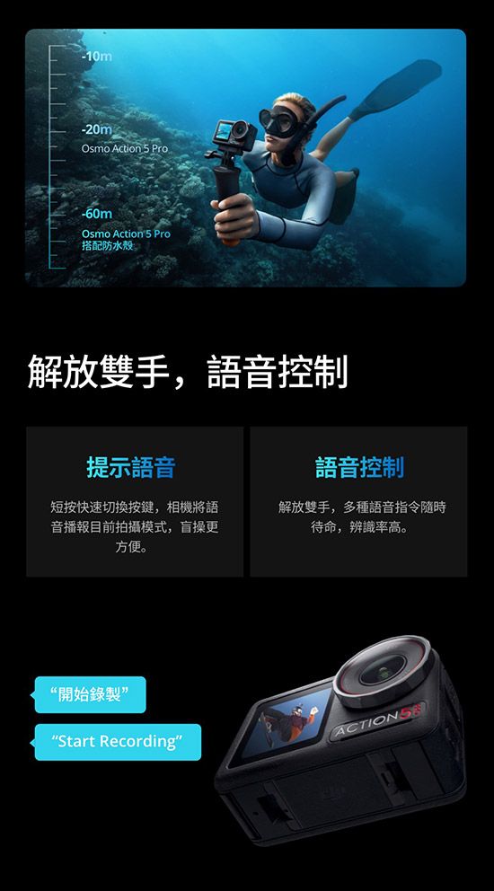 -10mOsmo Action 5 Pro-60mOsmo Actions Pro搭配防水殼解放雙手,語音控制提示語音語音控制短按快速切換按鍵,相機將語音播報目前拍攝模式,盲操更方便。解放雙手,多種語音指令隨時待命,辨識率高。開始錄製“Start Recording”ACTIONS