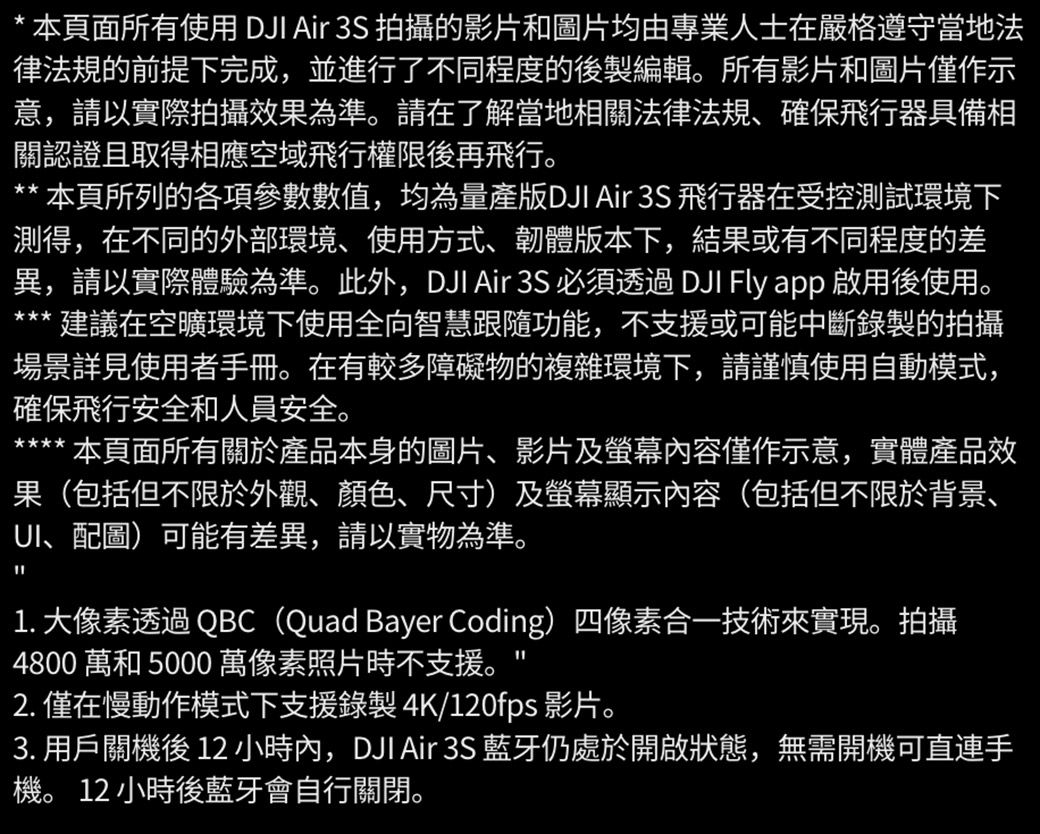 * 本頁面所有使用 DJI Air 3S 拍攝的影片和圖片均由專業人士在嚴格遵守當地法律法規的前提下完成,並進行了不同程度的後製編輯所有影片和圖片僅作示意,請以實際拍攝效果為準。請在了解當地相關法律法規、確保飛行器具備相關認證且取得相應空域飛行權限後再飛行。** 本頁所列的各項參數數值,均為量產版DJI Air 3S 飛行器在受控測試環境下測得,在不同的外部環境、使用方式、韌體版本下,結果或有不同程度的差異,請以實際體驗為準。此外,DJI Air 3S 必須透過 DJI Fly app 啟用後使用。建議在空曠環境下使用全向智慧跟隨功能,不支援或可能中斷錄製的拍攝場景詳見使用者手冊。在有較多障礙物的複雜環境下,請謹慎使用自動模式,確保飛行安全和人員安全。本頁面所有關於產品本身的圖片、影片及螢幕內容僅作示意,實體產品效果(包括但不限於外觀、顏色、尺寸)及螢幕顯示內容(包括但不限於背景、UI、配圖)可能有差異,請以實物為準。1. 大像素透過QBC(Quad Bayer Coding)四像素合一技術來實現。拍攝4800 和 5000 萬像素照片時不支援。2. 僅在慢動作模式下支援錄製 4K/120fps 影片。3. 用戶關後 12 小時內,DJI Air 3S 藍牙仍處於開啟狀態,無需開機可直連手機。 12 小時後藍牙會自行關閉。