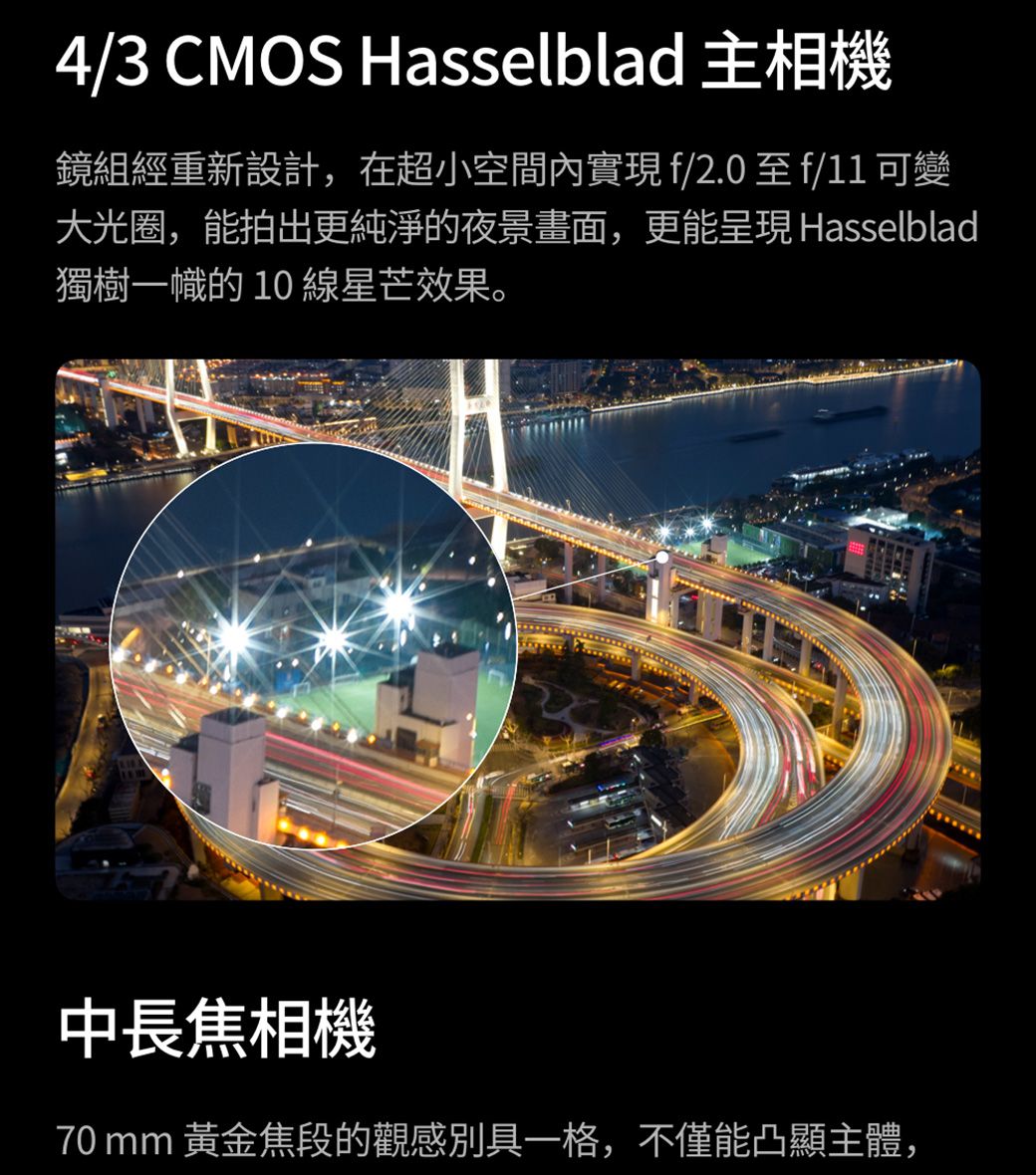 4/3 CMOS Hasselblad 主相機鏡組經重新設計,在超小空間內實現f/2.0至f/11 可變大光圈,能拍出更純淨的夜景畫面,更能呈現 Hasselblad獨樹一幟的10線星芒效果。中長焦相機70 mm 黃金焦段的觀感別具一格,不僅能凸顯主體,
