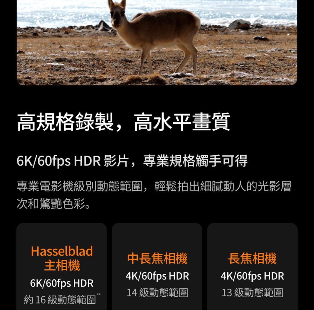 高規格錄製,高水平畫質6K/60fps HDR 影片,專業規格觸手可得專業電影機級別動態範圍,輕鬆拍出細膩動人的光影層次和驚艷色彩。Hasselblad主相機6K/60fps HDR約16級動態範圍中長焦相機長焦相機4K/60fps HDR14 級動態範圍4K/60fps HDR13 級動態範圍