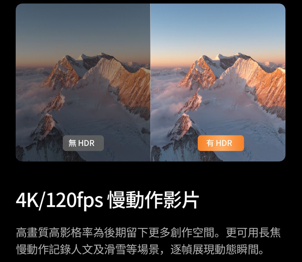 無 HDR HDR4K/120fps 慢動作影片高畫質高影格率為後期留下更多創作空間。更可用長焦慢動作記錄人文及滑雪等場景,逐幀展現動態瞬間。