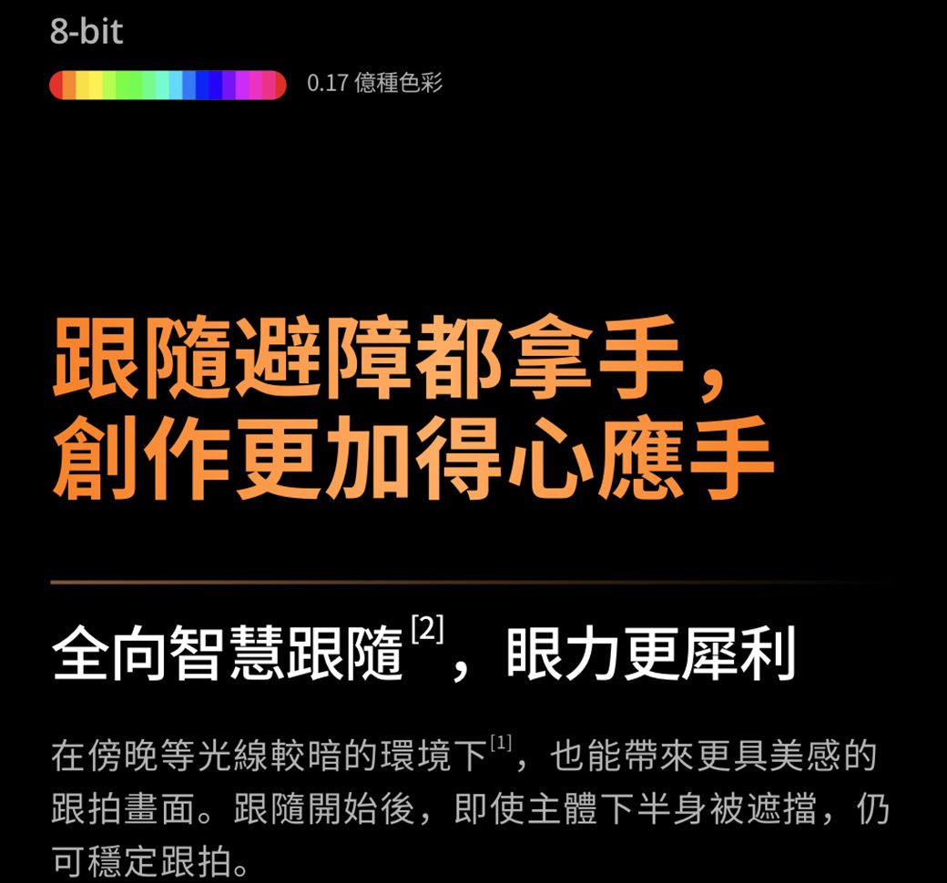 8-bit0.17 億種色彩跟隨避障都拿手,創作更加得心應手全向智慧跟隨,眼力更犀利在傍晚等光線較暗的環境下,也能帶來更具美感的跟拍畫面。跟隨開始後,即使主體下半身被遮擋,仍可穩定跟拍。