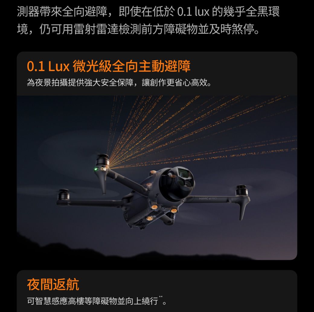 測器帶來全向避障,即使在低於0.1 lux 的幾乎全黑環境,仍可用雷射雷達檢測前方障礙物並及時煞停。0.1 Lux 微光級全向主動避障為夜景拍攝提供強大安全保障,讓創作更省心高效。夜間返航可智慧感應高樓等障礙物並向上繞行”。