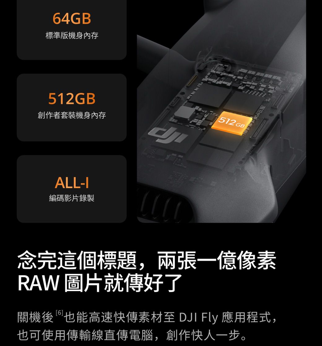 64GB®標準版機身內存512GB512GB創作者套裝機身內存ALL-I編碼影片錄製念完這個標題,兩張一億像素RAW 圖片就傳好了關機後也能高速快傳素材至 DJI Fly 應用程式,也可使用傳輸線直傳電腦,創作快人一步。