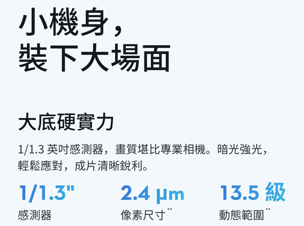 小機身,裝下大場面大底硬實力1/1.3英吋感測器,畫質堪比專業相機。暗光強光,輕鬆應對,成片清晰銳利。1/1.32.4 13.5 感測器像素尺寸動態範圍