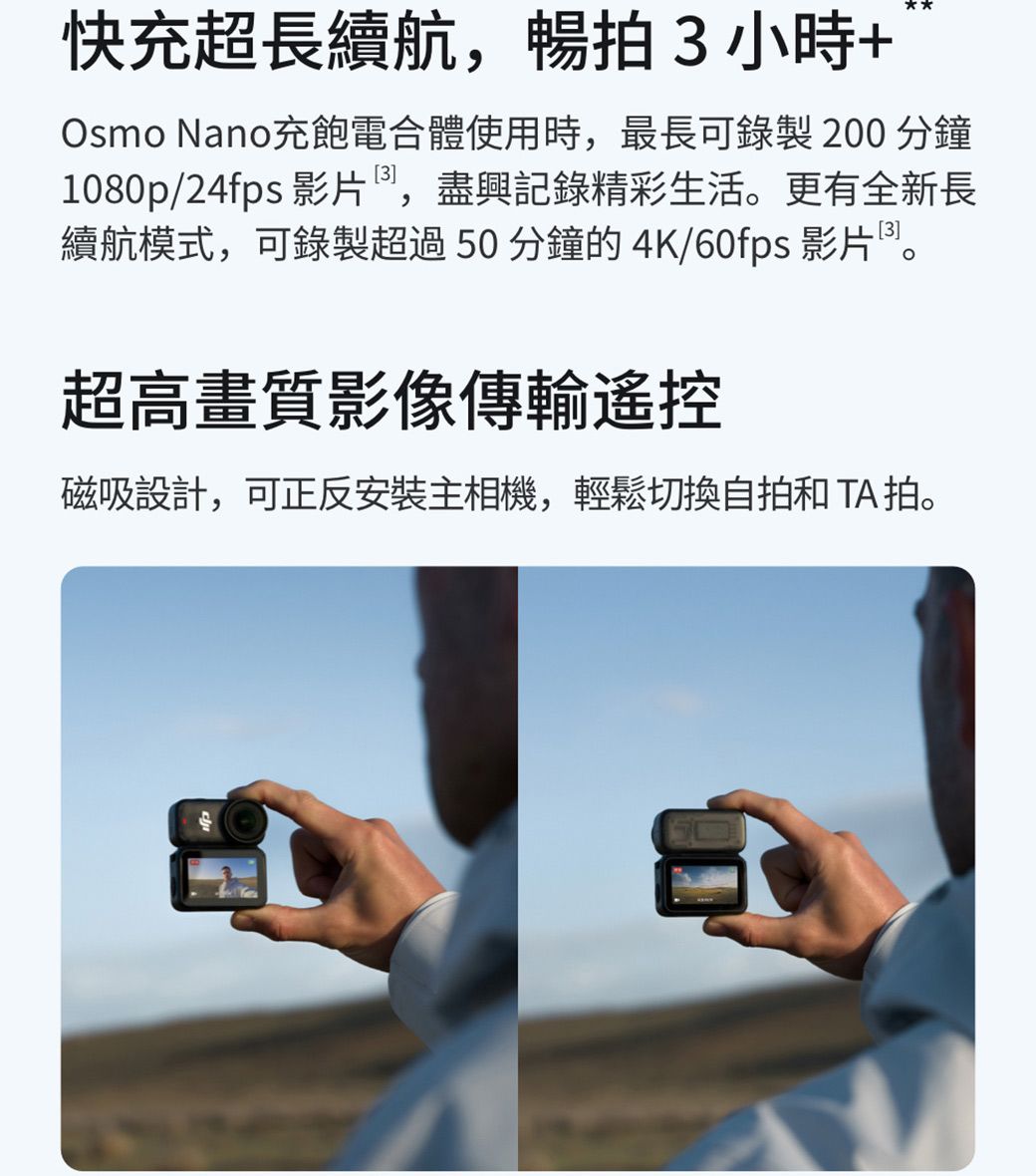 快充超長續航,暢拍3小時+Osmo Nano充飽電合體使用時,最長可錄製 200 分鐘1080p/24fps 影片,盡興記錄精彩生活。更有全新長續航模式,可錄製超過50分鐘的 4K/60fps 影片。超高畫質影像傳輸遙控磁吸設計,可正反安裝主相機,輕鬆切換自拍和TA 拍。