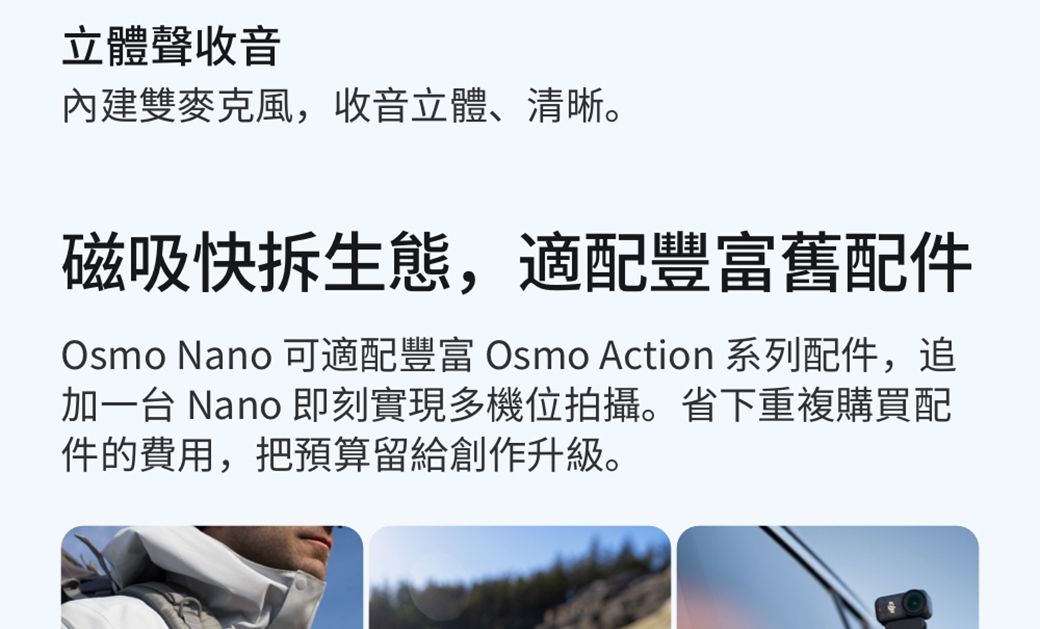 立體聲收音雙麥克風,收音立體、清晰。磁吸快拆生態,適配豐富舊配件Osmo Nano 可適配豐富 Osmo Action 系列配件,追加一台 Nano 即刻實現多機位拍攝。省下重複購買配件的費用,把預算留給創作升級。