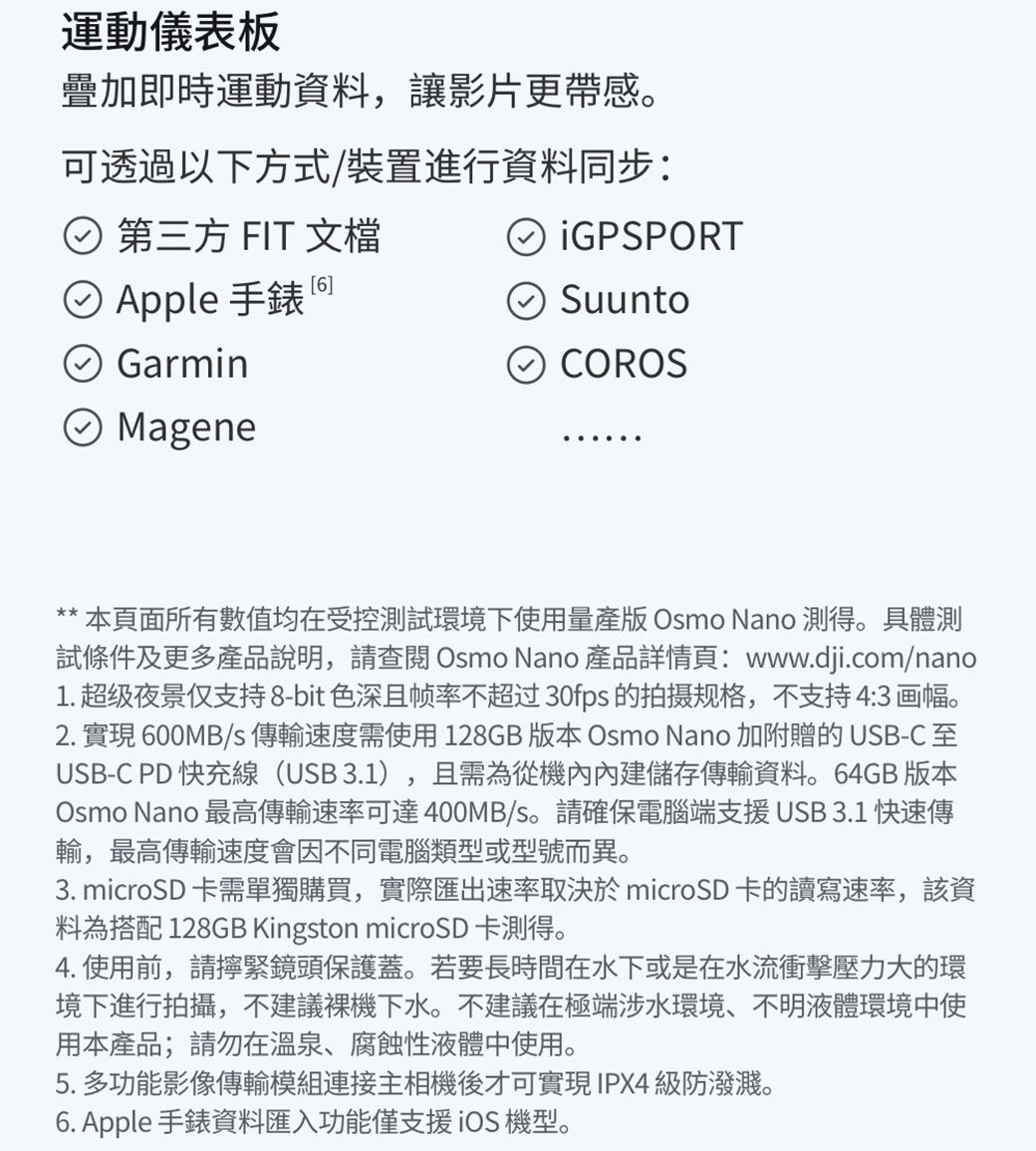 運動儀表板疊加即時運動資料讓影片更感。可透過以下方式/裝置進行資料同步: 第三方 FIT 文檔GPSPORT② Apple 手錶SuuntoGarminMageneCOROS** 本頁面所有數值均在受控測試環境下使用量產版 Osmo Nano 測得。具體測試條件及更多產品說明,請 Osmo Nano 產品詳情頁:www.dji.com/nano1. 超级夜景仅支持8-bit色深且帧率不超过30fps的拍摄规格,不支持 4:3 画幅。2. 實現 600MB/s傳輸速度需使用 128GB 版本 Osmo Nano 加附贈的 USB-CUSB-C PD快充線(USB 3.1) 且需為從機內內建儲存傳輸資料。64GB 版本Osmo Nano 最高傳輸速率可達400MB/s。請確保電腦端支援USB 3.1 快速傳輸,最高傳輸速度會因不同電腦類型或型號而異。,3. microSD 卡需單獨購買,實際匯出速率取決於 microSD卡的讀寫速率,該資料為搭配 128GB Kingston microSD 卡測得。4. 使用前,請擰緊鏡頭保護蓋。若要長時間在水下或是在水流衝擊壓力大的環境下進行拍攝,不建議下水。不建議在極端涉水環境、不明液體環境中使用本產品;請勿在溫泉、腐蝕性液體中使用。5. 多功能影像傳輸模組連接主相機後才可實現IPX4級防潑濺。6. Apple 手錶資料匯入功能僅支援iOS 機型。