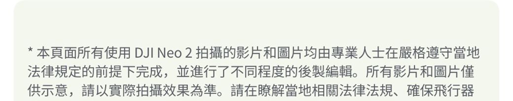 *本頁面所有使用DJI Neo 2 拍攝的影片和圖片均由專業人士在嚴格遵守當地法律規定的前提下完成,並進行了不同程度的後製編輯。所有影片和圖片僅供示意,請以實際拍攝效果為準。請在瞭解當地相關法律法規、確保飛行器