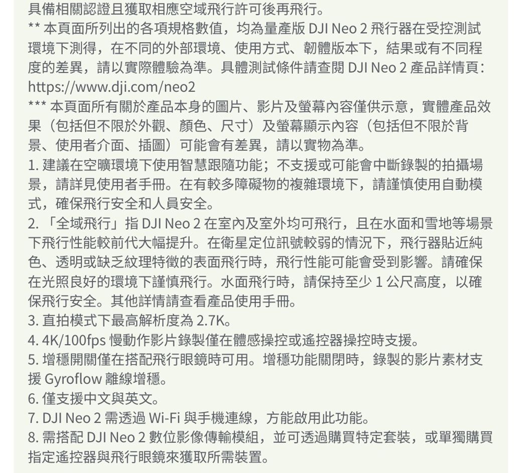 具備相關認證且獲取相應空域飛行許可後再飛行。** 本面所列出的各項規格數值,均為量產版 DJI Neo 2 飛行器在受控測試環境下測得,在不同的外部環境、使用方式、韌體版本下,結果或有不同程度的差異,請以實際體驗為準。具體測試條件請查閱 DJI Neo2 產品詳情頁:https://www.dji.com/neo2本頁面所有關於產品本身的圖片、影片及螢幕內容僅供示意,實體產品效果(包括但不限於外觀、顏色、尺寸)及螢幕顯示內容(包括但不限於背景、使用者介面、插圖)可能會有差異,請以實物為準。1. 建議在空曠環境下使用智慧跟隨功能;不支援或可能會中斷錄製的拍攝場景,請詳見使用者手冊。在有較多障礙物的複雜環境下,請謹慎使用自動模式,確保飛行安全和人員安全。2.「全域飛行 DJI Neo 2 在室內及室外均可飛行,且在水面和雪地等場景下飛行性能較前代大幅提升。在衛星定位訊號較弱的情況下,飛行器貼近純色、透明或缺乏紋理特徵的表面飛行時,飛行性能可能會受到影響。請確保在光照良好的環境下謹慎飛行。水面飛行時,請保持至少1公尺高度,以確保飛行安全。其他詳情請查看產品使用手冊。3. 直拍模式下最高解析度為2.7K。4. 4K/100fps 慢動作影片錄製僅在體感操控或遙控器操控時支援。5. 增穩開關僅在搭配飛行眼鏡時可用。增穩功能關閉時,錄製的影片素材支援 Gyroflow 離線增穩。6. 僅支援中文與英文。7. DJI Neo 2 需透過Wi-Fi與手機連線,方能啟用此功能。8. 需搭配 DJI Neo 2 數位影像傳輸模組,並可透過購買特定套裝,或單獨購買指定遙控器與飛行眼鏡來獲取所需裝置。