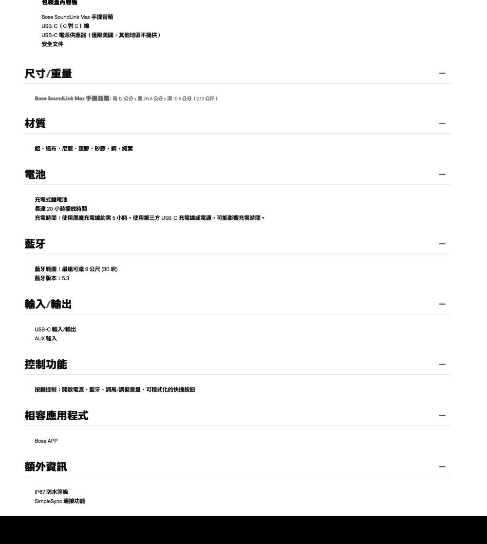 包裝盒內容物Bose SoundLink Max 手提音箱USB-C(C對C)線USB-C 電源供應器(僅限美國,其他地區不提供)安全文件尺寸重量Bose SoundLink Max手提音:高12公分x寬26.5公分x深10.5公分(2.13 公斤)材質鋁、織布、尼龍、塑膠、矽膠、鋼、繩索電池充電式鋰電池長達 20 小時播放時間充電時間:使用原廠充電線約需5小時。使用第三方 USB-C 充電線或電源,可能影響充電時間。藍牙藍牙範圍:最遠可達9公尺(30呎)藍牙版本:5.3輸入/輸出USB-C 輸入/輸出AUX 輸入控制功能按鍵控制:開啟電源、藍牙、調高/調低音量、可程式化的快捷按鈕相容應用程式Bose APP額外資訊IP67 防水等級SimpleSync 連接功能