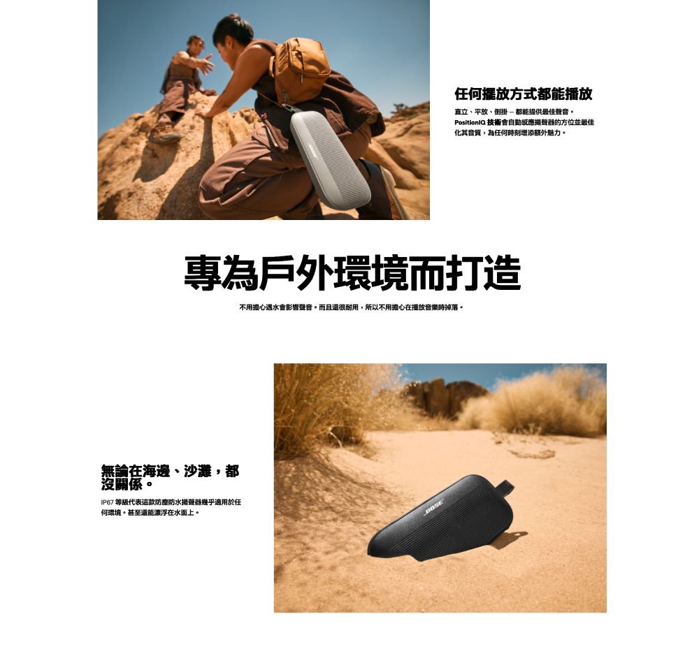 任何擺放方式都能播放直立、平放、倒掛都能提供最佳聲音。 技術會自動感應揚聲器的方位並最佳化其音質,為任何時刻增添額外魅力。專為戶外環境而打造不用擔心遇水會影響聲音。而且還很耐用,所以不用擔心在播放音樂時掉落。無論在海邊、沙灘,都沒關係。IP67 等級代表這款防塵防水揚聲器幾乎適用於任何環境。甚至還能漂浮在水面上。