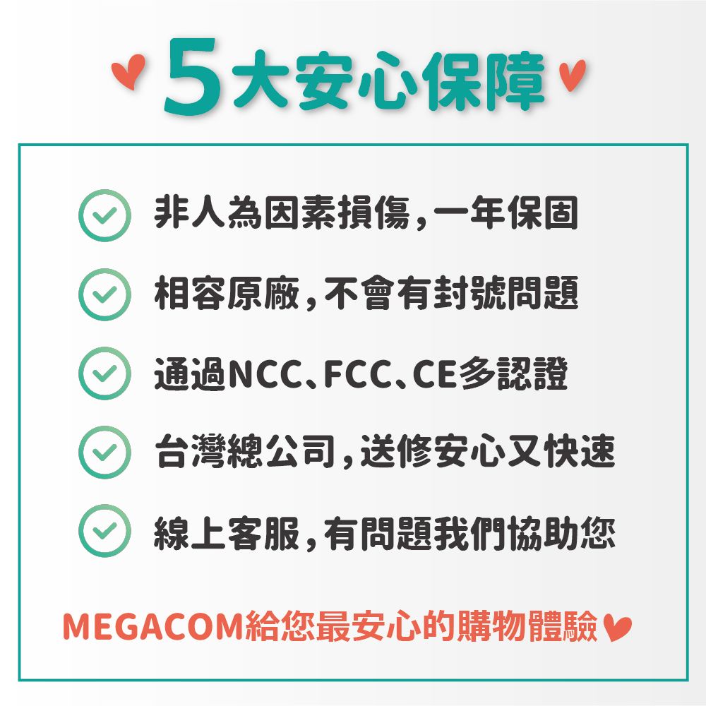 5大安心保障 非人為因素損傷,一年保固 相容原廠,不會有封號問題通過NCCFCC、CE多認證台灣總公司,送修安心又快速線上客服,有問題我們協助您MEGACOM給您最安心的購物體驗