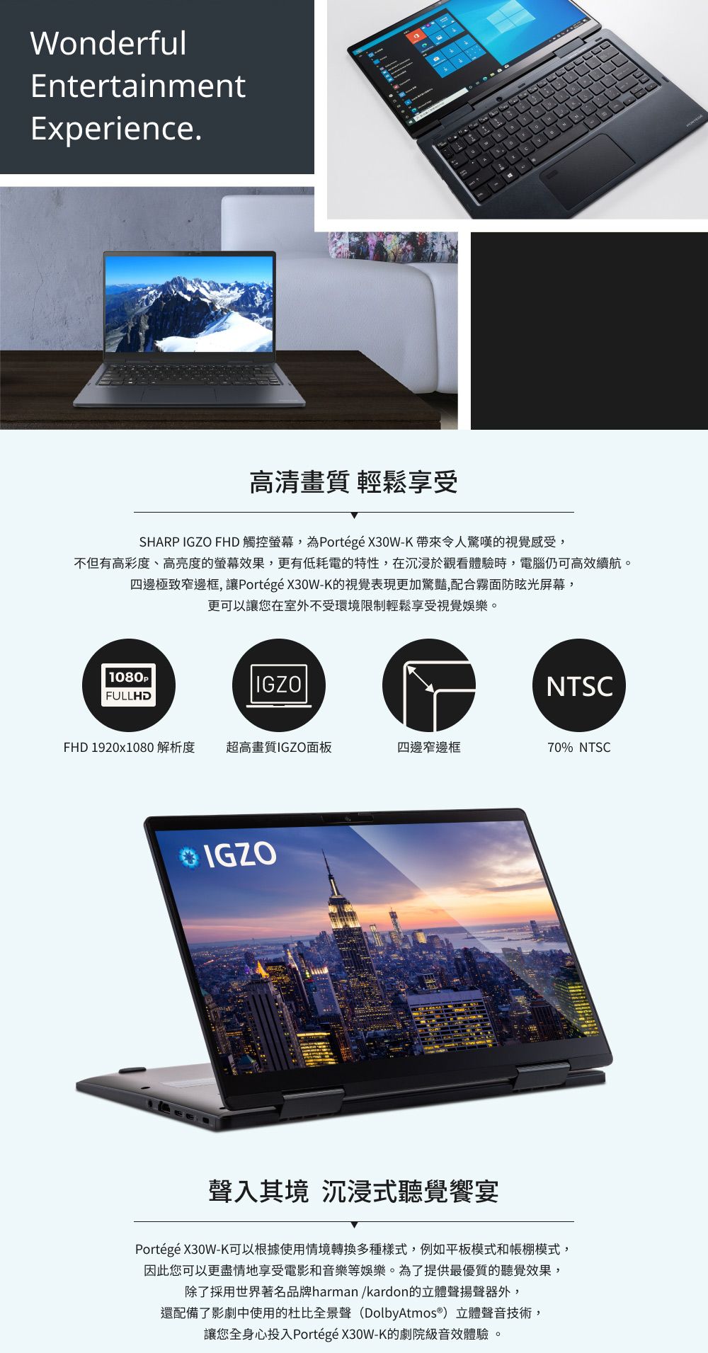 WonderfulEntertainmentExperience.高清畫質 輕鬆享受SHARP IGZO FHD 觸控螢幕,為Portégé X30W-K 帶來令人驚嘆的視覺感受,不但有高彩度、高亮度的螢幕效果,更有低耗電的特性,在沉浸於觀看體驗時,電腦仍可高效續航。四邊極致窄邊框, 讓Portégé X30W-K的視覺表現更加驚豔,配合霧面防眩光屏幕,更可以讓您在室外不受環境限制輕鬆享受視覺娛樂。1080PFULLHDIGZONTSCFHD 1920x1080 解析度超高畫質IGZO面板四邊窄邊框70% NTSCIGZO聲入其境 沉浸式聽覺饗宴Portégé X30W-K可以根據使用情境轉換多種樣式,例如平板模式和模式,因此您可以更盡情地享受電影和音樂等娛樂。為了提供最優質的聽覺效果,除了採用世界著名品牌harman/kardon的立體聲揚聲器外,還配備了影劇中使用的杜比全景聲(Dolby Atmos®) 立體聲音技術,讓您全身心投入Portégé X30W-K的劇院級音效體驗。