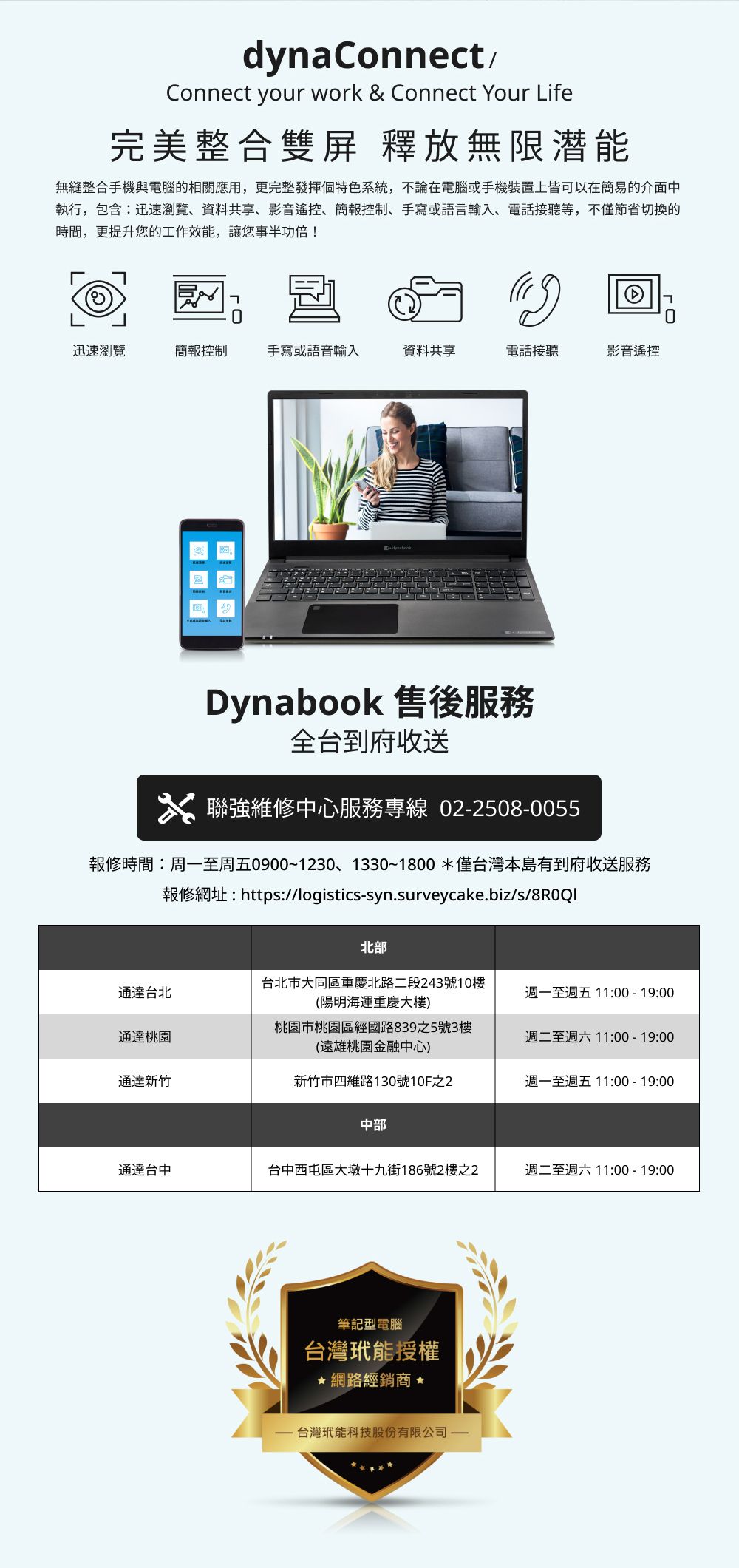 dynaConnectConnect your work & Connect Your Life完美整合雙屏 釋放無限潜能無縫整合手機與電腦的相關應用,更完整發揮個特色系統,不論在電腦或手機裝置上皆可以在簡易的介面中執行,包含迅速瀏覽、資料共享、影音遙控、簡報控制、手寫或語言輸入、電話接聽等,不僅節省切換的時間,更提升您的工作效能,讓您事半功倍!迅速瀏覽簡報控制手寫或語音輸入資料共享電話接聽影音遙控Dynabook 售後服務全台到府收送聯強維修中心服務專線 022508-0055報修時間:周一至周五0900~1230、1330~1800*僅台灣本島有到府收送服務報修網址:https://logistics-syn.surveycake.biz/s/8R0QI北部通達台北台北市大同區重慶北路二段243號10樓(陽明海運重慶大樓)週一至週五11:00-19:00通達桃園桃園市桃園區經國路839之5號3樓(遠雄桃園金融中心)週二至週六11:00-19:00通達新竹新竹市四維路130號10F之2週一至週五11:00-19:00中部通達台中台中西屯區大墩十九街186號2樓之2週二至週六11:00-19:00筆記型電腦台灣能授權★網路經銷商-台灣玳能科技股份有限公司-