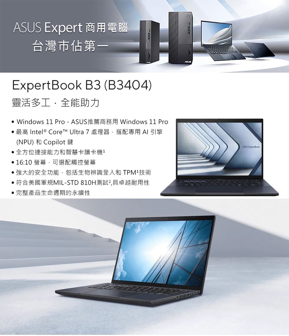 ASUS Expert 商用電腦台灣市佔第一ExpertBook B3 (B3404)靈活多工全能助力 Windows 11 Pro-ASUS推薦商務用 Windows 11 Pro 最高 Intel® Core Ultra 7 處理器搭配專用AI引擎(NPU) 和 Copilot鍵全方位連接能力和智慧卡讀卡機1 16:10 螢幕可選配觸控螢幕的安全功能,包括生物辨識登入和技術 符合美國軍規MIL-STD 810H測試,具卓越耐用性完整產品生命週期的永續性ASUS ExpertBook