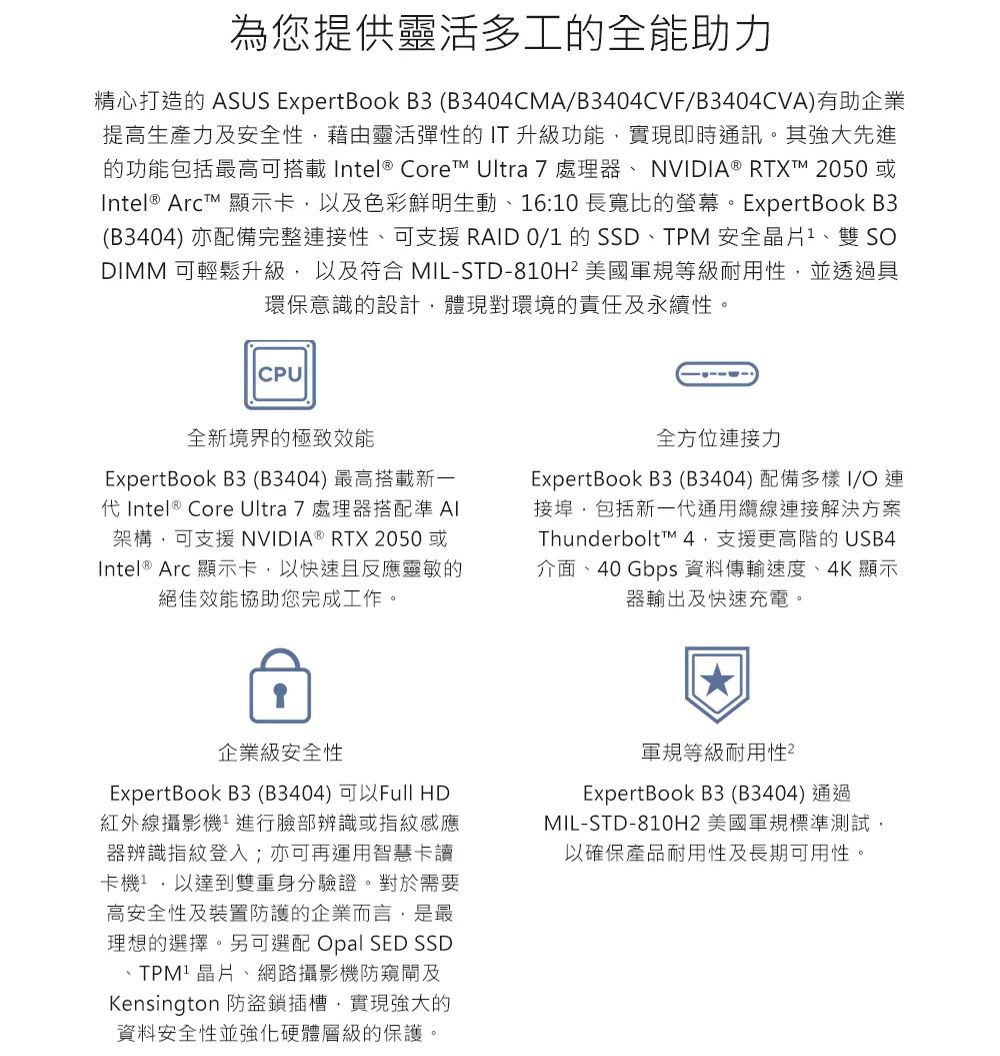 為您提供靈活多工的全能助力精心打造的 ASUS ExpertBook B3(B3404CMA/B3404CVF/B3404CVA)有助企業提高生產力及安全性藉由靈活彈性的 IT 升級功能實現即時通訊。其強大先進的功能包括最高可搭載Intel Core Ultra 7 處理器NVIDIA ® RTXT 2050或Intel® ArcT™ 顯示卡以及色彩鮮明生動、6:10 長寬比的螢幕。ExpertBook B3(B3404) 亦配備完整接性、可支援 RAID 0/1 的 SSD、TPM安全1、雙 SDIMM 可輕鬆升級以及符合 MIL-STD-810H² 美國軍規等級耐用性,並透過具環保意識的設計,體現對環境的責任及永續性。CPU全新境界的極致效能ExpertBook B3(B3404) 最高搭載新一代Intel ® Core Ultra 7 處理器搭配準 架構,可支援 NVIDIA ® RTX 2050或Intel ® Arc 顯示卡,以快速且反應靈敏的絕佳效能協助您完成工作。全方位連接力ExpertBook B3 (B3404) 配備多樣I/O連接埠,包括新一代通用纜線連接解決方案Thunderbolt™ 支援更高階的USB4介面、40 Gbps 資料傳輸速度、4K 顯示器輸出及快速充電。企業級安全性ExpertBook B3(B3404)可以Full HD紅外線攝影機進行臉部辨識或指紋感應器辨識指紋登入;亦可再運用智慧卡讀卡機,以達到雙重身分驗證。對於需要高安全性及裝置防護的企業而言,是最理想的選擇。另可選配 Opal SED SSD、晶片、網路攝影機防窺閘及Kensington 防盜鎖插槽,實現強大的資料安全性並強化硬體層級的保護。軍規等級耐用性ExpertBook B3 (B3404)通過MIL-STD-810H2 美國軍規標準測試,以確保產品耐用性及長期可用性。