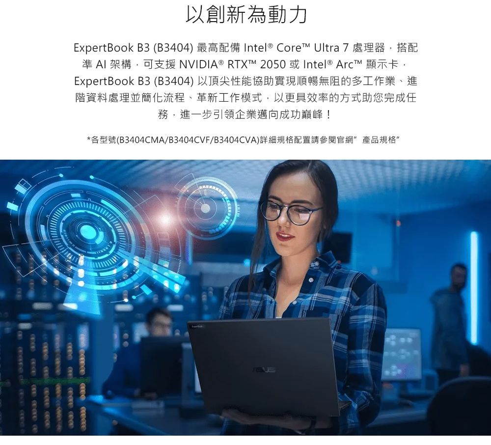 以創新為動力ExpertBook B3 (B3404) 最高配備 Intel® Core Ultra 7 處理器,搭配準  架構,可支援 NVIDIA® RTXT 2050 或Intel ® Arct 顯示卡,ExpertBook B3(B3404)以頂尖性能協助實現順暢無阻的多工作業、進階資料處理並簡化流程、革新工作模式,以更具效率的方式助您完成任務,進一步引領企業邁向成功巔峰!*各型號(B3404CMA/B3404CVF/B3404CVA)詳細規格配置請參閱官網產品規格”