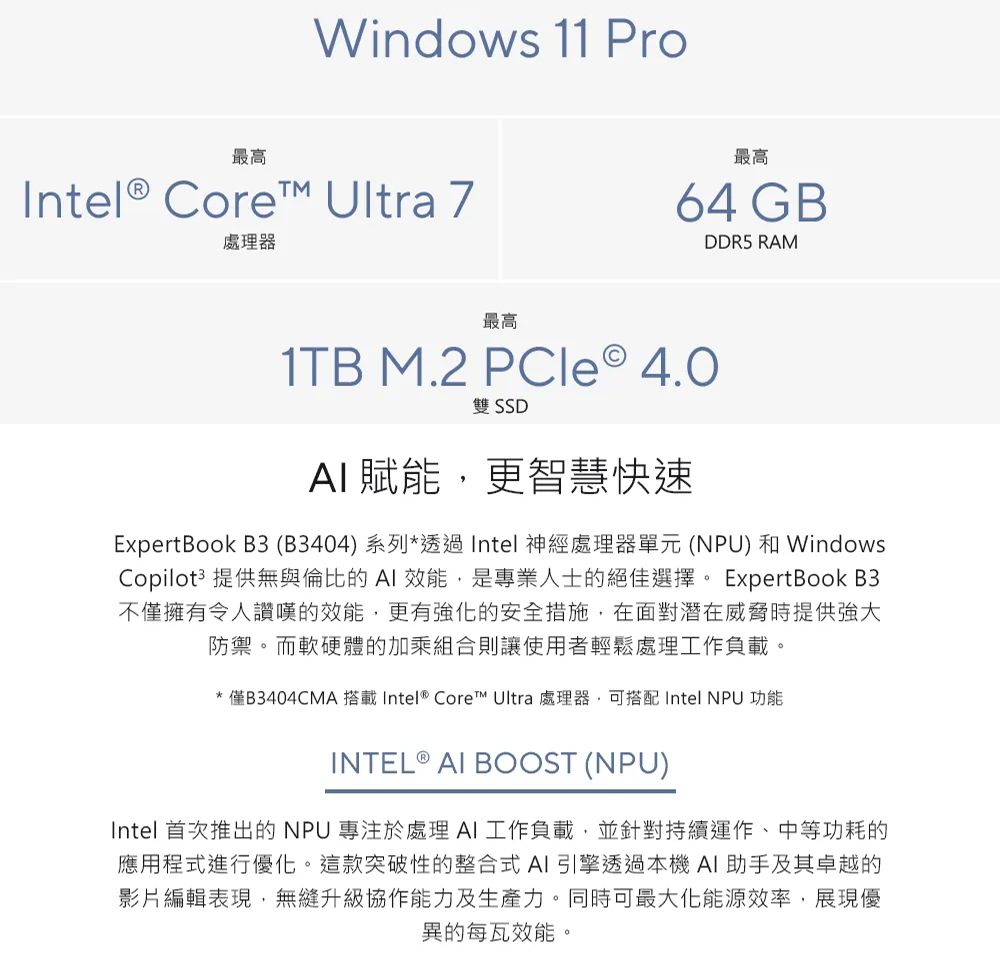 Windows 11 Pro最高Intel Core™ Ultra 7處理器最高64 GBDDR5 RAM最高1TB M.2 PCle ® 雙 SSD 賦能更智慧快速ExpertBook B3 (B3404)系列*透過Intel 神經處理器單元 (NPU) 和 WindowsCopilot3 提供無與倫比的AI 效能,是專業人士的絕佳選擇。 ExpertBook B3不僅擁有令人讚嘆的效能,更有的安全措施,在面對潛在威脅時提供強大防禦。而軟硬體的加乘組合則讓使用者輕鬆處理工作負載。*僅B3404CMA 搭載Intel® Core™ Ultra 處理器,可搭配 Intel NPU 功能INTEL ® AI BOOST (NPU)Intel 首次推出的NPU 專注於處理AI工作負載,並針對持續運作、中等功耗的應用程式進行優化。這款突破性的整合式AI引擎透過本機 AI助手及其卓越的影片編輯表現,無縫升級協作能力及生產力。同時可最大化能源效率,展現優異的每瓦效能。
