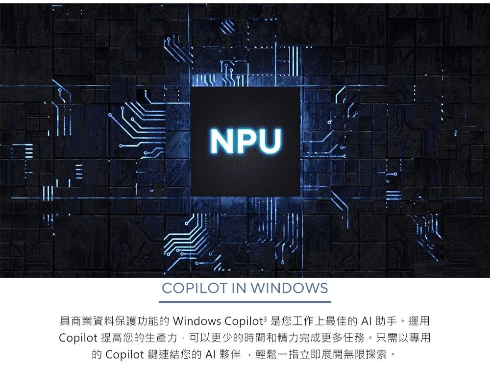 NPUCOPILOT IN WINDOWS具商業資料保護功能 Windows Copilot3 是您工作上最佳的AI助手。運用Copilot 提高您的生產力,可以更少的時間和精力完成更多任務。只需以專用的 Copilot 鍵連結您的AI夥伴,輕鬆一指立即展開無限探索。