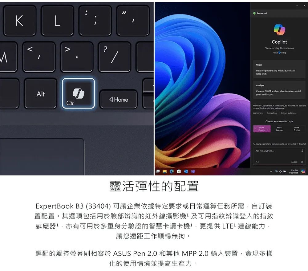 LtHomeCtrlProtected everyday  companion WriteHelp me prep and write a successful nalyzeCreate a SWT analysis about environmentalgoals and impact Copilot  Al to respond so  are send feedback to help    of use  Choose a conversation styleMoreO Your  and company data are protected in this Ask me anything靈活彈性的配置ExpertBook B3(B344)可讓企業依據特定要求或日常運算任務所需自訂裝置配置。其選項包括用於臉部辨識的紅外線攝影機及可用指紋辨識登入的指紋感應器,亦有可用於多重身份驗證的智慧卡讀卡機,更提供能力,讓您遠距工作順暢無。選配的觸控螢幕則相容於 ASUS Pen 2.0 和其他 MPP2.0輸入裝置,實現多樣化的使用情境並提高生產力。0A PM