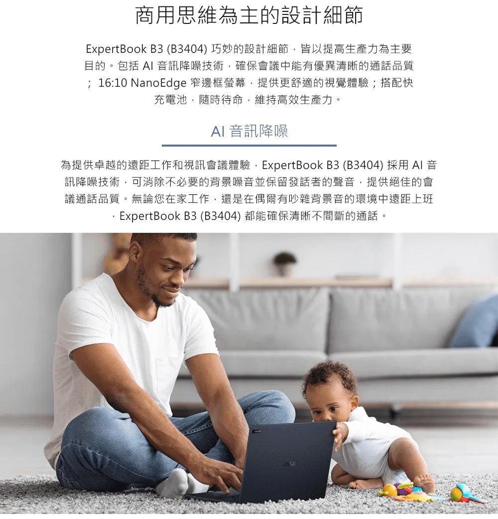 商用思維為主的設計細節ExpertBook B3(B3404)巧妙的設計細節,皆以提高生產力為主要目的。包括  訊降噪技術,確保會議中能有優異清晰的通話品質; 16:10 NanoEdge 窄邊框螢幕,提供更舒適的視覺體驗;搭配快充電池,隨時待命,維持高效生產力。AI 音訊降噪為提供卓越的遠距工作和視訊會議體驗,ExpertBook B3(B3404)採用 AI 音訊降噪技術,可消除不必要的背景噪音並保留發話者的聲音,提供絕佳的會議通話品質。無論您在家工作,還是在偶爾有吵雜背景音的環境中遠距上班ExpertBook B3(B3404)都能確保清晰不間斷的通話。
