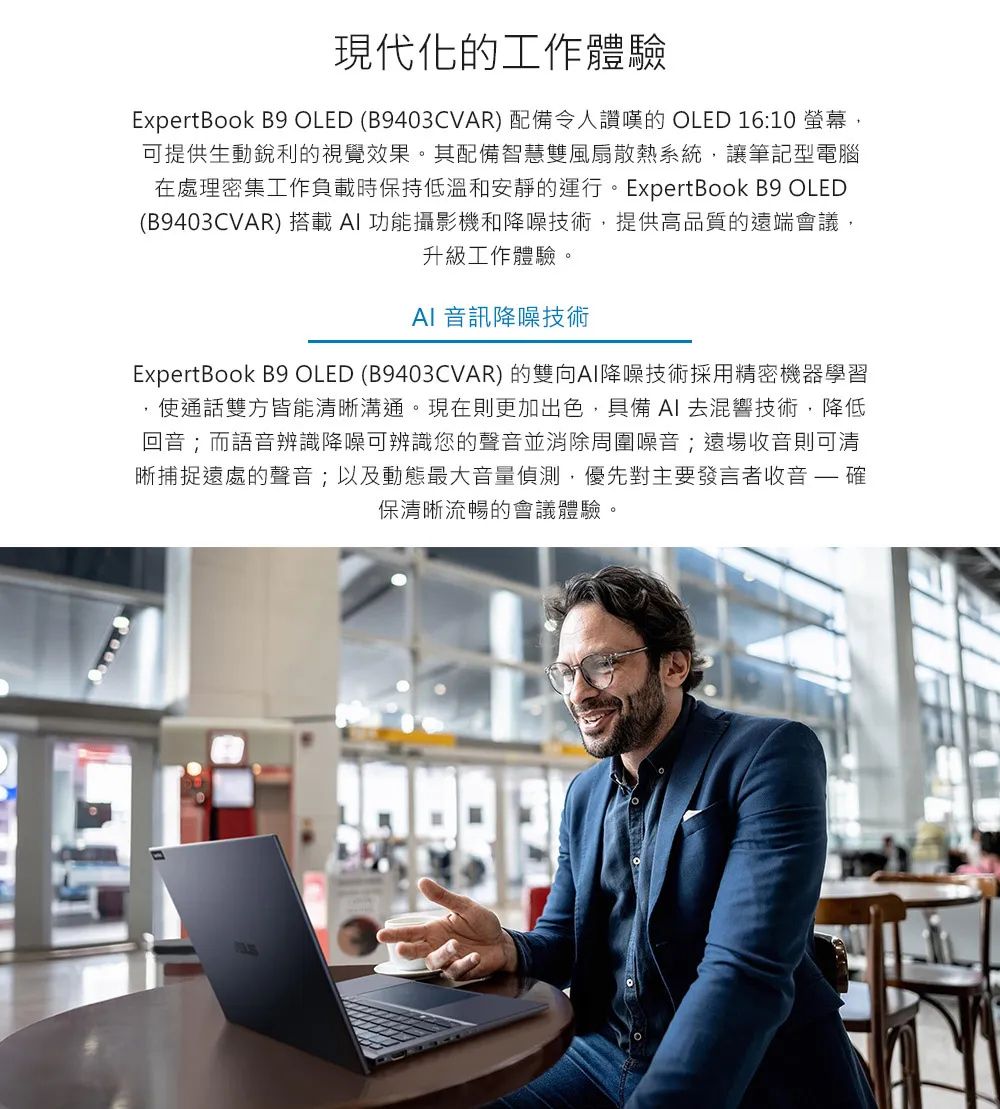 現代化的工作體驗ExpertBook B9 OLED (B9403CVAR) 配備令人讚嘆的 OLED 16:10 螢幕可提供生動銳利的視覺效果。其配備智慧雙風扇散熱系統讓筆記型電腦在處理密集工作負載時保持低溫和安靜的運行。ExpertBook B9 OLED(B9403CVAR) 搭載功能攝影機和降噪技術,提供高品質的遠端會議,升級工作體驗。AI 音訊降噪技術ExpertBook B9 OLED (B9403CVAR) 的雙向AI降噪技術採用精密機器學習使通話雙方皆能清晰溝通。現在則更加出色,具備 AI 去混響技術,降低回音;而語音辨識降噪可辨識您的聲音並消除周圍噪音;遠場收音則可清晰捕捉遠處的聲音;以及動態最大音量偵測,優先對主要發言者收音  確保清晰流暢的會議體驗。