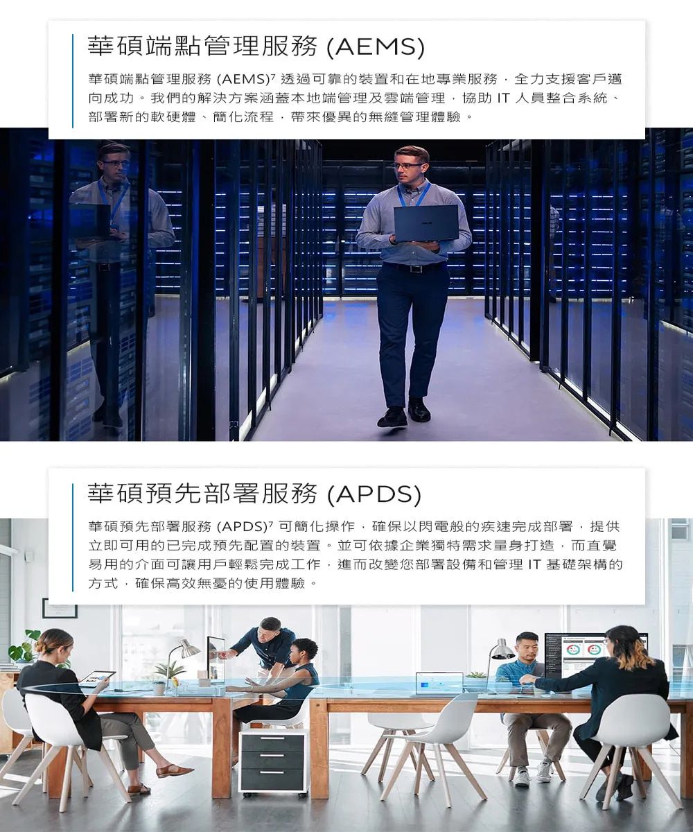 華碩端點管理服務 (AEMS)華碩端點管理服務 (AEMS)透過可靠的裝置和在地專業服務全力支援客戶邁向成功。我們的解決方案涵蓋本地端管理及雲端管理協助 IT人員整合系統部署新的軟硬體、簡化流程,帶來優異的無縫管理體驗。華碩預先部署服務 (APDS)華碩預先部署服務(APDS)可簡化操作,確保以閃電般的疾速完成部署,提供立即可用的已完成預先配置的裝置。並可依據企業獨特需求量身打造,而直覺易用的介面可讓用戶輕鬆完成工作,進而改變您部署設備和管理 IT 基礎架構的方式,確保高效無憂的使用體驗。