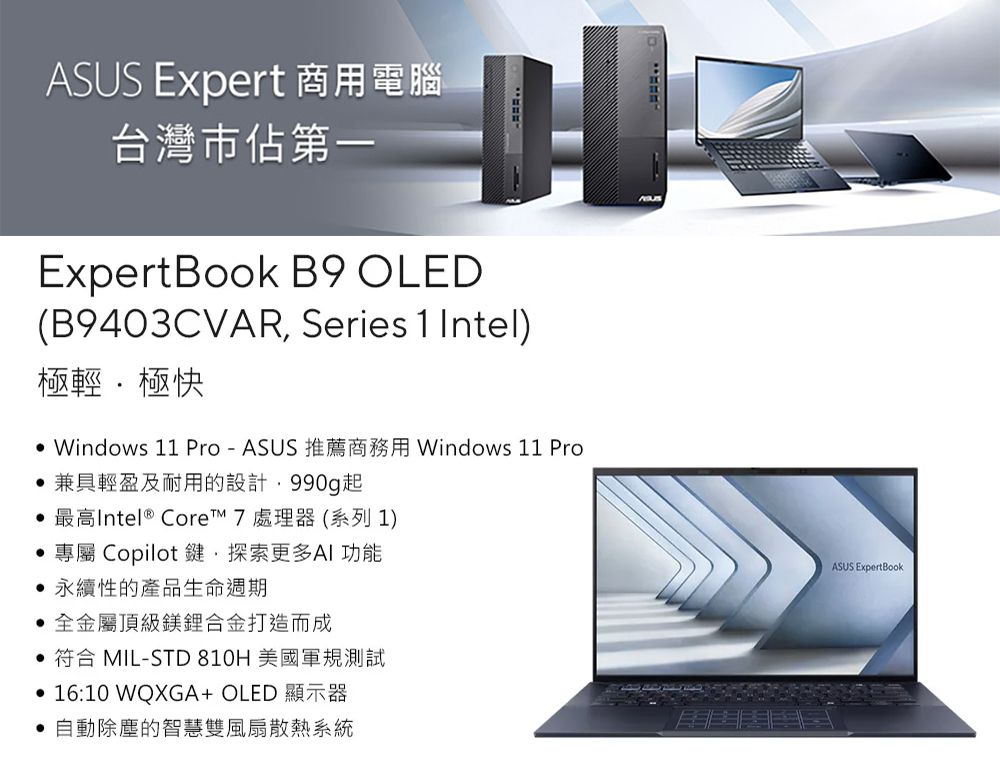 ASUS Expert 商用電腦台灣市佔第一Expert Book B9 OLED(B9403CVAR Series 1Intel極輕極快 Windows 11 Pro-ASUS 推薦商務用 Windows 11 Pro兼具輕盈及耐用的設計990起 最高Intel® Core 7 處理器(系列 1)專屬 Copilot鍵,探索更多AI功能永續性的產品生命週期全金屬頂級鎂合金打造而成 符合 MIL-STD 810H 美國軍規測試• 16:10 WQXGA+ OLED 顯示器自動除塵的智慧雙風扇散熱系統ASUS Expert Book