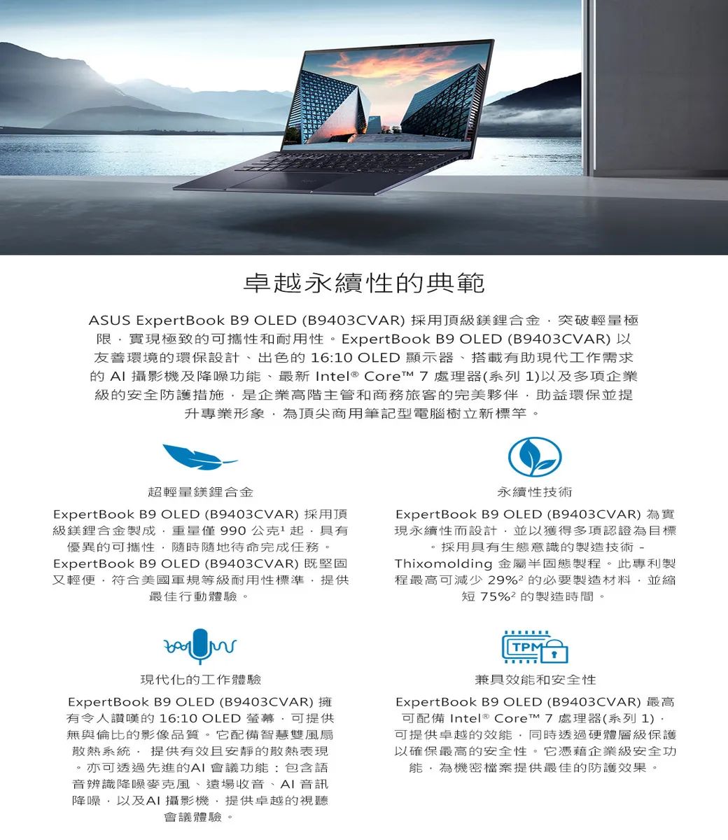 卓越永續性典範ASUS ExpertBook B9 OLED (B9403CVAR) 採用頂級鎂合金突破輕量極限實現極致的可攜性和耐用性。ExpertBook B9 OLED (B9403CVAR)以友善環境的環保設計、出色的 6:10 OLED 顯示器、搭載有助現代工作需求的AI 攝影機及降噪功、最新 Intel® Core™ 7處理器(系列1)以及多項企業級的安全防護措施是企業高階主管和商務旅客的完美夥伴助益環保並提升專業形象為頂尖商用筆記型電腦樹立新標竿。超輕量鎂合金ExpertBook B9 OLED (B9403CVAR)採用頂級鎂鋰合金製成僅990公克1起具有優異的可攜性隨時隨地待命完成任務。ExpertBook B9 OLED (B9403CVAR)既堅固又輕便符合美國軍規等級耐用性標準提供最佳行動體驗。永續性技術ExpertBook B9 OLED (B9403CVAR) 為實現永續性而設計並以獲得多項認證為目標。採用具有生態意識的製造技術-Thixomolding 金屬半固態製程。此專利製程最高可減少29%的必要製造材料,並縮短75%的製造時間。現代化的工作體驗ExpertBook B9 OLED (B9403CVAR)擁有令人讚嘆的 16:10 OLED 螢幕,可提供無與倫比的影像品質。它配備智慧雙風扇散熱系統 提供有效且安靜的散熱表現。亦可透過先進的AI 會議功能:包含語音辨識降噪麥克風、遠場收音、AI 音訊降噪,以及AI攝影機,提供卓越的視聽會議體驗。TPM兼具效能和安全性ExpertBook B9 OLED (B9403CVAR) 最高可配備 Intel® Core™ 7 處理器(系列1)可提供卓越的效能,同時透過硬體層級保護以確保最高的安全性。它憑藉企業級安全功能,為機密檔案提供最佳的防護效果。